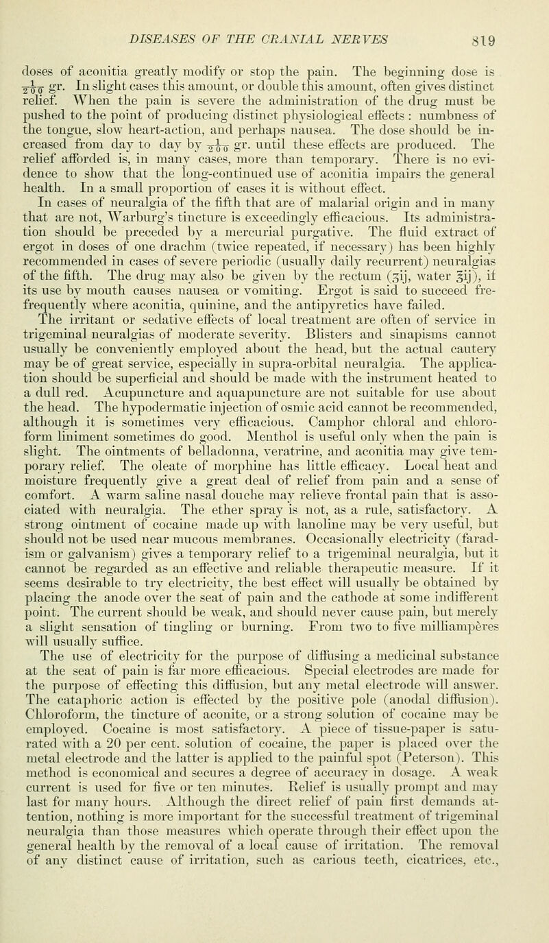 doses of aconitia greatly modify or stop the pain. The beginning dose is 2^^ gr. In slight cases this amount, or double this amount, often gives distinct relief. When the pain is severe the administration of the drug must be pushed to the point of producing distinct physiological effects : numbness of the tongue, slow heart-action, and pei'haps nausea. The dose should be in- creased from day to day by -g-^-Q gr. until these effects are produced. The relief afforded is, in many cases, more than temporary. There is no evi- dence to show that the long-continued use of aconitia impairs the general health. In a small proportion of cases it is without effect. In cases of neuralgia of the fifth that are of malarial origin and in many that are not, AVarburg's tincture is exceedingly efficacious. Its administra- tion should be preceded by a mercurial purgative. The fluid extract of ergot in doses of one drachm (twice repeated, if necessary) has been highly recommended in cases of severe periodic (usually daily recurrent) neuralgias of the fifth. The drug may also be given by the rectum (gij, water gij), if its use by mouth causes nausea or vomiting. Ergot is said to succeed fre- frequeutly where aconitia, quinine, and the antipyretics have failed. The irritant or sedative effects of local treatment are often of service in trigeminal neuralgias of moderate severity. Blisters and sinapisms cannot usually be conveniently employed about the head, but the actual cautery may be of great service, especially in supra-orbital neuralgia. The applica- tion should be superficial and should be made with the instrument heated to a dull red. Acupuncture and aquapuncture are not suitable for use about the head. The hypodermatic injection of osmic acid cannot be recommended, although it is sometimes very efficacious. Camphor chloral and chloro- form liniment sometimes do good. Menthol is useful only when the pain is slight. The ointments of belladonna, veratrine, and aconitia may give tem- porary relief. The oleate of morphine has little efficacy. Local heat and moisture frequently give a great deal of relief from pain and a sense of comfort. A wai'm saline nasal douche may relieve frontal pain that is asso- ciated with neuralgia. The ether spray is not, as a rule, satisfactory. A strong ointment of cocaine made up with lanoline may be very useful, but should not be used near mucous membranes. Occasionally electricity (farad- ism or galvanism) gives a temporary relief to a trigeminal neuralgia, but it cannot be regarded as an effective and reliable therapeutic measure. If it seems desirable to try electricity, the best effect will usually be obtained by placing the anode over the seat of pain and the cathode at some indifferent point. The current should be weak, and should never cause pain, but merely a slight sensation of tingling or burning. From two to five milliamperes will usually suffice. The use of electricity for the purpose of diffusing a medicinal substance at the seat of pain is far more efficacious. Special electrodes are made for the purpose of effecting this difiiision, but any metal electrode will answer. The cataphoric action is effected by the positive pole (anodal difflision). Chloroform, the tincture of aconite, or a strong solution of cocaine may be employed. Cocaine is most satisfactory. A piece of tissue-paper is satu- rated with a 20 per cent, solution of cocaine, the paper is placed over the metal electrode and the latter is applied to the painful spot (Peterson). This method is economical and secures a degree of accuracy in dosage. A weak current is used for five or ten minutes. Relief is usually prompt and may last for many hours. Although the direct relief of pain first demands at- tention, nothing is more important for the successful treatment of trigeminal neuralgia than those measures which operate through their effect upon the general health by the removal of a local cause of irritation. The removal of anv distinct cause of irritation, such as carious teeth, cicatrices, etc.,