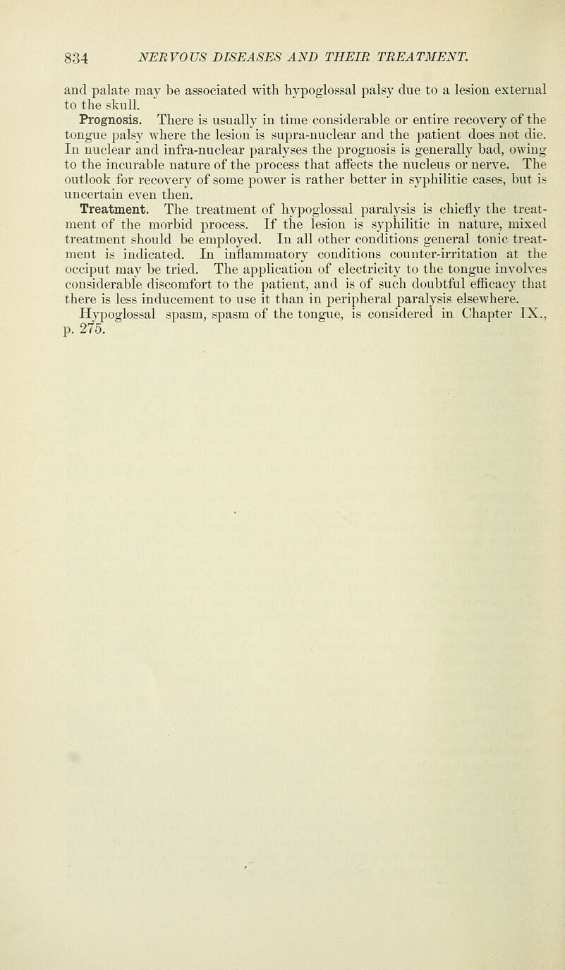 and palate may be associated with hypoglossal palsy due to a lesion external to the skull. Prognosis, There is usually in time considerable or entire recovery of the tongue palsy where the lesion is supra-nuclear and the patient does not die. In nuclear and infra-nuclear paralyses the prognosis is generally bad, owing to the incurable nature of the process that affects the nucleus or nerve. The outlook for recovery of some power is rather better in syphilitic cases, but is uncertain even then. Treatment. The treatment of hypoglossal paralysis is chiefly the treat- ment of the morbid process. If the lesion is syphilitic in nature, mixed treatment should be employed. In all other conditions general tonic treat- ment is indicated. In inflammatory conditions counter-irritation at the occiput may be tried. The application of electricity to the tongue involves considerable discomfort to the patient, and is of such doubtful efiicacy that there is less inducement to use it than in peripheral paralysis elsewhere. Hypoglossal spasm, spasm of the tongue, is considered in Chapter IX., p. 275.
