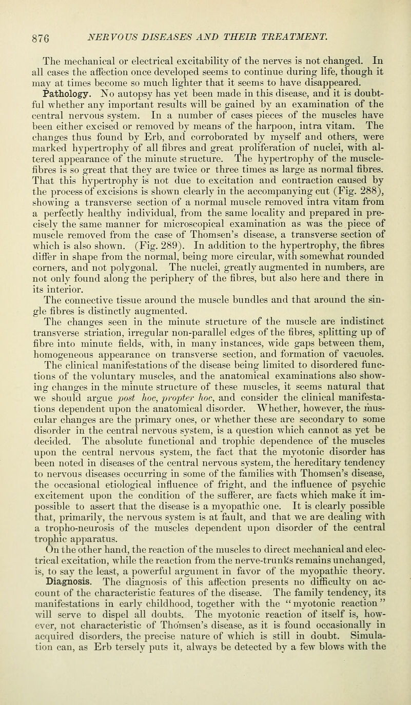 The mechanical or electrical excitability of the nerves is not changed. In all cases the affection once developed seems to continue during life, though it may at times become so much lighter that it seems to have disappeared. Pathology. No autopsy has yet been made in this disease, and it is doubt- ful whether any important results will be gained by an examination of the central nervous system. In a number of cases pieces of the muscles have been either excised or removed by means of the harpoon, intra vitam. The changes thus found by Erb, and corroborated by myself and others, were marked hypertrophy of all fibres and great proliferation of nuclei, with al- tered appearance of the minute structure. The hypertrophy of the muscle- fibres is so great that they are twice or three times as large as normal fibres. That this h}^ertrophy is not due to excitation and contraction caused by the process of excisions is shown clearly in the accompanying cut (Fig. 288), showing a transverse section of a normal muscle removed intra vitam from a perfectly healthy individual, from the same locality and prepared in pre- cisely the same manner for microscopical examination as was the piece of mviscle removed from the case of Thomsen's disease, a transverse section of which is also shown. (Fig. 289). In addition to the hypertrophy, the fibres differ in shape from the normal, being more circular, with somewhat rounded corners, and not polygonal. The nuclei, greatly augmented in numbers, are not only found along the periphery of the fibres, but also here and there in its interior. The connective tissue around the muscle bundles and that around the sin- gle fibres is distinctly augmented. The changes seen in the minute structure of the muscle are indistinct transverse striation, irregular non-parallel edges of the fibres, splitting up of fibre into minute fields, with, in many instances, wide gaps between them, homogeneous appearance on transverse section, and formation of vacuoles. The clinical manifestations of the disease being limited to disordered func- tions of the voluntary muscles, and the anatomical examinations also show- ing changes in the minute structure of these muscles, it seems natural that we should argue post hoc, propter hoc, and consider the clinical manifesta- tions dependent upon the anatomical disorder. Whether, however, the mus- cular changes are the primary ones, or whether these are secondary to some disorder in the central nervous system, is a question which cannot as yet be decided. The absolute functional and trophic dependence of the muscles upon the central nervous system, the fact that the myotonic disorder has been noted in diseases of the central nervous system, the hereditary tendency to nervous diseases occurring in some of the families with Thomsen's disease, the occasional etiological influence of fright, and the influence of psychic excitement upon the condition of the sufferer, are facts which make it im- possible to assert that the disease is a myopathic one. It is clearly possible that, primarily, the nervous system is at fault, and that we are dealing with a tropho-neurosis of the muscles dependent upon disorder of the central trophic apparatus. On the other hand, the reaction of the muscles to direct mechanical and elec- trical excitation, while the reaction from the nerve-trunks remains unchanged, is, to say the least, a powerful argument in favor of the myopathic theory. Diagnosis. The diagnosis of this affection presents no difficulty on ac- count of the characteristic features of the disease. The family tendency, its manifestations in early childhood, together with the  myotonic reaction will serve to dispel all doubts. The myotonic reaction of itself is, how- ever, not characteristic of Thomsen's disease, as it is found occasionally in acquired disorders, the precise nature of which is still in doubt. Simula- tion can, as Erb teisely puts it, always be detected by a few blows with the