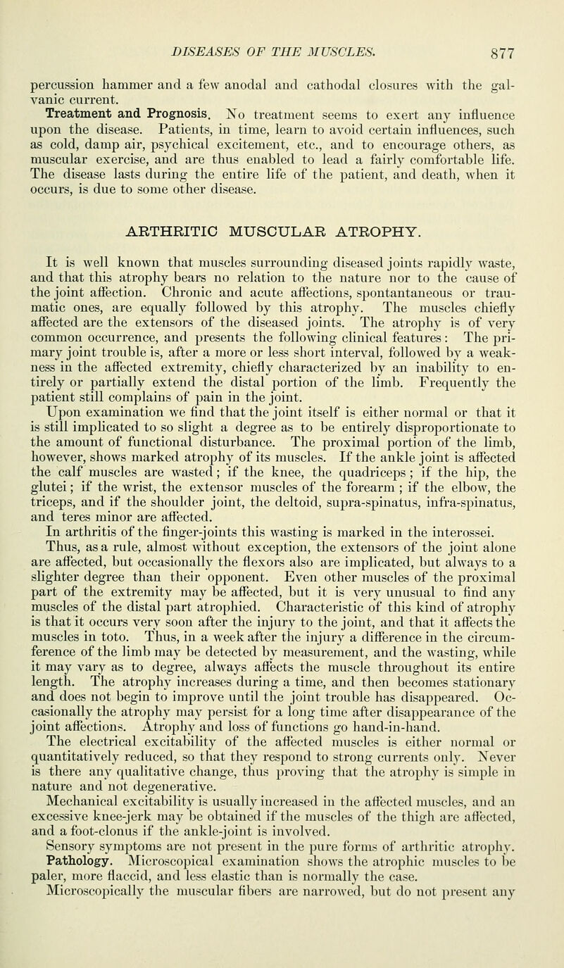 percussion hammer and a few anodal and cathodal closures with the gal- vanic current. Treatment and Prognosis. No treatment seems to exert any influence upon the disease. Patients, in time, learn to avoid certain influences, such as cold, damp air, psychical excitement, etc., and to encourage others, as muscular exercise, and are thus enabled to lead a fairly comfortable life. The disease lasts during the entire life of the patient, and death, when it occurs, is due to some other disease. ARTHRITIC MUSCULAR ATROPHY. It is well known that muscles surrounding diseased joints rapidly waste, and that this atrophy bears no relation to the nature nor to the cause of the joint affection. Chronic and acute affections, spontantaneous or trau- matic ones, are equally followed by this atrophy. The muscles chiefly affected are the extensors of the diseased joints. The atrophy is of very common occurrence, and presents the following clinical features : The pri- mary joint trouble is, after a more or less short interval, followed by a weak- ness in the affected extremity, chiefly characterized by an inability to en- tirely or partially extend the distal portion of the limb. Frequently the patient still complains of pain in the joint. Upon examination we find that the joint itself is either normal or that it is still implicated to so slight a degree as to be entirely disproportionate to the amount of functional disturbance. The proximal portion of the limb, however, shows marked atrophy of its muscles. If the ankle joint is affected the calf muscles are wastecl; if the knee, the quadriceps; if the hip, the glutei; if the wrist, the extensor muscles of the forearm ; if the elbow, the triceps, and if the shoulder joint, the deltoid, supra-spinatus, infra-spinatus, and teres minor are affected. In arthritis of the finger-joints this wasting is marked in the interossei. Thus, as a rule, almost without exception, the extensors of the joint alone are affected, but occasionally the flexors also are implicated, but always to a slighter degi'ee than their opponent. Even other muscles of the proximal part of the extremity may be affected, but it is very unusual to find any muscles of the distal part atrophied. Characteristic of this kind of atrophy is that it occurs very soon after the injury to the joint, and that it affects the muscles in toto. Thus, in a week after the injury a difference in the circum- ference of the limb may be detected by measurement, and the wasting, while it may vary as to degree, always affects the muscle throughout its entire length. The atrophy increases during a time, and then becomes stationary and does not begin to improve until the joint trouble has disappeared. Oc- casionally the atrophy may persist for a long time after disappearance of the joint affections. Atrophy and loss of functions go hand-in-hand. The electrical excitability of the affected muscles is either normal or quantitatively reduced, so that they respond to strong currents only. Never is there any qualitative change, thus proving that the atrophy is simple in nature and not degenerative. Mechanical excitability is usually increased in the affected muscles, and an excessive knee-jerk may be obtained if the muscles of the thigh are affected, and a foot-clonus if the ankle-joint is involved. Sensory symptoms are not present in the pure forms of arthritic atrophy. Pathology. Microscopical examination shows the atrophic muscles to be paler, more flaccid, and less elastic than is normally the case. Microscopically the muscular fibers are narrowed, but do not present any