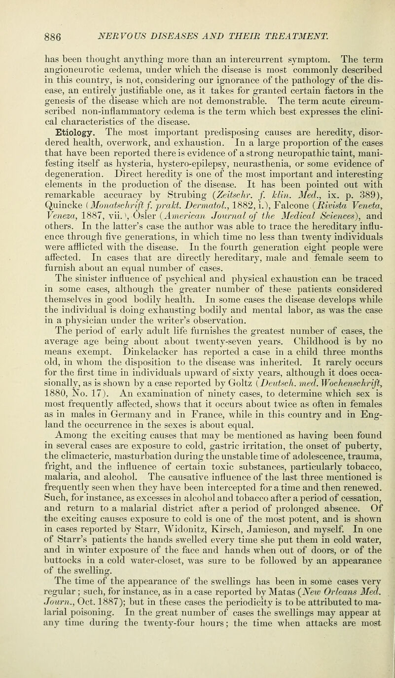 has been thoiiglit anything more than an intercurrent symptom. The term angioneurotic oedema, under which the disease is most commonly described in this country, is not, considering our ignorance of the pathology of the dis- ease, an entirely justifiable one, as it takes for granted certain factors in the genesis of the disease which are not demonstrable. The term acute circum- scribed non-inflammatory oedema is the term which best expresses the clini- cal characteristics of the disease. Etiology. The most important predisposing causes are heredity, disor- dered health, overwork, and exhaustion. In a large proportion of the cases that have been reported there is evidence of a strong neuropathic taint, mani- festing itself as hysteria, hystero-epilepsy, neurasthenia, or some evidence of degeneration. Direct heredity is one of the most important and interesting elements in the production of the disease. It has been pointed out with remarkable accuracy by Strubing (Zeitschr. f. Min. Med., ix, p. 389)^ Quincke (Monatschrifl f. prakt. Dermatol., 1882, i.), Falcone (Rivista Veneta, Veneza, 1887, vii. ^, Osier {American Journal of the Medical Sciences), and others. In the latter's case the author was able to trace the hereditary influ- ence through five generations, in which time no less than twenty individuals were afflicted with the disease. In the fourth generation eight people were affected. In cases that are directly hereditary, male and female seem to furnish about an equal number of cases. The sinister influence of psychical and physical exhaustion can be traced in some cases, although the greater number of these patients considered themselves in good bodily health. In some cases the disease develops while the individual is doing exhausting bodily and mental labor, as was the case in a physician under the writer's observation. The period of early adult life fiirnishes the greatest number of cases, the average age being about about twenty-seven years. Childhood is by no means exempt. Dinkelacker has reported a case in a child three months old, in whom the disposition to the disease was inherited. It rarely occurs for the first time in individuals upward of sixty years, although it does occa- sionally, as is shown by a case reported by Goltz {Deutsch. med. Wochenschrift, 1880, No. 17). An examination of ninety cases, to determine which sex is most frequently affected, shows that it occurs about twice as often in females as in males in Germany and in France, while in this country and in Eng- land the occurrence in the sexes is about equal. Among the exciting causes that may be mentioned as having been found in several cases are exposure to cold, gastric irritation, the onset of puberty, the climacteric, masturbation during the unstable time of adolescence, trauma, fright, and the influence of certain toxic substances, j)articularly tobacco, malaria, and alcohol. The causative influence of the last three mentioned is frequently seen when they have been intercepted for a time and then renewed. Such, for instance, as excesses in alcohol and tobacco after a period of cessation, and return to a malarial district after a period of prolonged absence. Of the exciting causes exposure to cold is one of the most potent, and is shown in cases reported by Starr, Widonitz, Kirsch, Jamieson, and myself. In one of Starr's patients the hands swelled every time she put them in cold water, and in winter exposure of the face and hands when out of doors, or of the buttocks in a cold water-closet, was sure to be followed by an appearance of the swelling. The time of the appearance of the swellings has been in some cases very regular ; such, for instance, as in a case reported by Matas (Neiv Orleans Med. Journ., Oct. 1887); but in these cases the periodicity is to be attributed to ma- larial poisoning. In the great number of cases the swellings may appear at any time during the twenty-four hours; the time when attacks are most