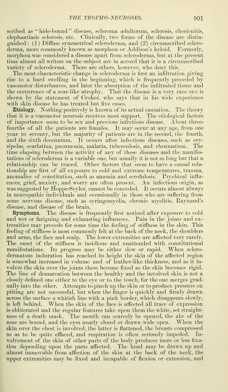 scribed as  hide-bouucl disease, scleroma adultorum, sclerosis, cliorionitis, elephantiasis sclerosis, etc. Clinically, two forms of the disease are distin- guished: (1) Diffuse symmetrical scleroderma, and (2) circumscribed sclero- derma, more commonly known as morphoea or Addison's keloid. Formerly, morphoea was considered a disease apart from scleroderma, but at the present time almost all writers on the subject are in accord that it is a circumscribed variety of scleroderma. There are others, however, who deny this. The most characteristic change in scleroderma is first an infiltration giving rise to a hard swelling in the beginning, which is frequently preceded by vasomotor disturbances, and later the absorption of the infiltrated tissue and the occurrence of a scar-like atrophy. That the disease is a very rare one is shown by the statement of Croker, who says that in his wide experience with skin disease he has treated but five cases. Etiology. Nothing positively is known of its actual causation. The theory that it is a vasomotor neurosis receives most support. The etiological factors of importance seem to be sex and previous infectious disease. About three- fourths of all the patients are females. It may occur at any age, from one year to seventy, but the majority of patients are in the second, the fourth, and the sixth decennium. It occurs after infectious diseases, such as ery- sipelas, scarlatina, pneumonia, malaria, tuberculosis, and rheumatism. The time elapsing between the activity of any of these diseases and the manifes- tations of scleroderma is a variable one, but usually it is not so long but that a relationship can be traced. Other factors that seem to have a causal rela- tionship are first of all exposure to cold and extreme temperatures, trauma, anomalies of constitution, such as anaemia and scrofulosis. Psychical influ- ences, grief, anxiety, and worry are often present. An infectious origin, as was suggested by Hoppe-Seyler, cannot be conceded. It occurs almost always in neuropathic individuals and occasionally in those who are suffering from some nervous disease, such as syringomyelia, chronic myelitis, Raynaud's disease, and disease of the brain. Symptoms. The disease is frequently first noticed after exposure to cold and wet or fatiguing and exhausting influences. Pain in the joints and ex- tremities may precede for some time the feeling of stiffness in the skin. This feeling of stiflfhess is most commonly felt at the back of the neck, the shoulders and arms, the face and scalp. The lower extremities are affected very rarely. The onset of the stiffness is insidious and unattended with constitutional manifestations. Its progress may be either slow or rapid. When sclero- dermatous induration has reached its height the skin of the affected region is somewhat increased in volume and of leather-like thickness, and as it in- volves the skin over the joints these become fixed as the skin becomes rigid. The line of demarcation between the healthy and the involved skin is not a closely defined one either to the eye or to the touch, for the one merges grad- ually into the other. Attempts to pinch up the skin or to produce pressure on pitting are not successful, but when the finger is quickly and firmly drawn across the surface a whitish line with a pink border, which disappears slowly, is left behind. When the skin of the face is affected all trace of expression is obliterated and the regular features take upon them the white, set straight- ness of a death mask. The mouth can scarcely be opened, the ala? of the nose are bound, and the eyes nearly closed or drawn wide open. When the skin over the chest is involved, the latter is flattened, the breasts compressed so as to be quite effaced, and respiration is often seriously impeded. In- volvement of the skin of other parts of the body produces more or less fixa- tion depending upon the parts affected. The head may be drawn up and almost immovable from affection of the skin at the back of the neck, the upper extremities may be fixed and incapable of flexion or extension, and