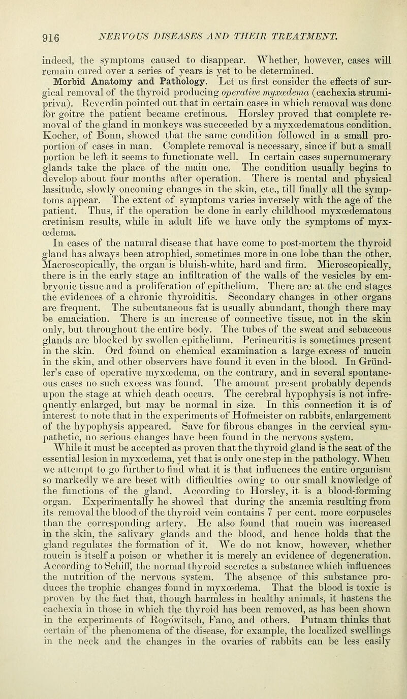 indeed, the symptoms caused to disappear. Whether, however, cases will remain cured over a series of years is yet to be determined. Morbid Anatomy and Pathology. Let us first consider the effects of sur- gical removal of the thyroid producing operative myxoedema (cachexia strumi- priva). Reverdin pointed out that in certain cases in which removal was done for goitre the patient became cretinous. Horsley proved that complete re- moval of the gland in monkeys was succeeded by a myxoedematous condition. Kocher, of Bonn, showed that the same condition followed in a small pro- portion of cases in man. Complete removal is necessary, since if but a small portion be left it seems to functionate well. In certain cases supernumerary glands take the place of the main one. The condition usually begins to develop about four months after operation. There is mental and physical lassitude, slowly oncoming changes in the skin, etc., till finally all the symp- toms appear. The extent of symptoms varies inversely with the age of the patient. Thus, if the operation be done in early childhood myxoedematous cretinism results, while in adult life we have only the symptoms of myx- oedema. In cases of the natural disease that have come to post-mortem the thyroid gland has always been atrophied, sometimes more in one lobe than the other. Macroscopically, the organ is bluish-white, hard and firm. Microscopically, there is in the early stage an infiltration of the walls of the vesicles by em- bryonic tissue and a proliferation of epithelium. There are at the end stages the evidences of a chronic thyroiditis. Secondary changes in other organs are frequent. The subcutaneous fat is u.sually abundant, though there may be emaciation. There is an increase of connective tissue, not in the skin only, but throughout the entire body. The tubes of the sweat and sebaceous glands are blocked by swollen epithelium. Perineuritis is sometimes present in the skin. Ord found on chemical examination a large excess of mucin in the skin, and other observers have found it even in the blood. In Griind- ler's case of operative myxoedema, on the contrary, and in several spontane- ous cases no such excess was found. The amount present probably depends upon the stage at which death occurs. The cerebral hypophysis is not infre- quently enlarged, but may be normal in size. In this connection it is of interest to note that in the experiments of Hofmeister on rabbits, enlargement of the hypophysis appeared. Save for fibrous changes in the cervical sym- pathetic, no serious changes have been found in the nervous system. While it must be accepted as proven that the thyroid gland is the seat of the essential lesion in myxoedema, yet that is only one step in the pathology. When we attempt to go further to find what it is that influences the entire organism so markedly we are beset with difficulties owing to our small knowledge of the functions of the gland. According to Horsley, it is a blood-forming organ. Experimentally he showed that during the anemia resulting from its removal the blood of the thyroid vein contains 7 per cent, more corpuscles than the corresponding artery. He also found that mucin Avas increased in the skin, the salivary glands and the blood, and hence holds that the gland regulates the formation of it. We do not know, however, whether mucin is itself a poison or whether it is merely an evidence of degeneration. According to Schiff, the normal thyroid secretes a substance which influences the nutrition of the nervous system. The absence of this substance pro- duces the trophic changes found in myxoedema. That the blood is toxic is proven by the fact that, though harmless in healthy animals, it hastens the cachexia in those in which the thyroid has been removed, as has been shown in the experiments of Rogdwitsch, Fano, and others. Putnam thinks that certain of the phenomena of the disease, for example, the localized swellings in the neck and the changes in the ovaries of rabbits can be less easily