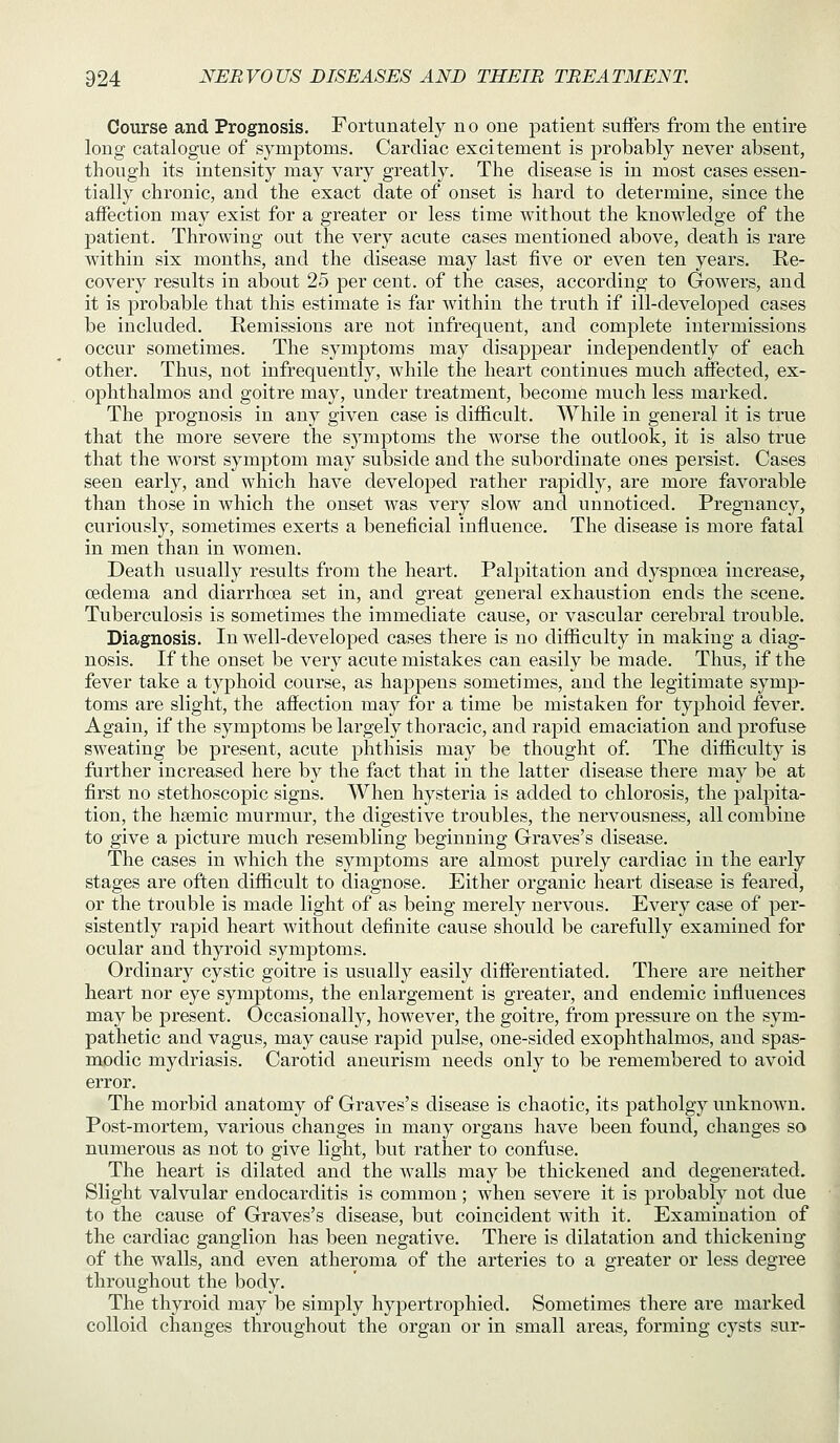 Course and Prognosis, Fortunately no one patient suffers from the entire long catalogue of symptoms. Cardiac excitement is probably never absent, though its intensity may vary greatly. The disease is in most cases essen- tially chronic, and the exact date of onset is hard to determine, since the affection may exist for a greater or less time without the knowledge of the patient. Throwing out the very acute cases mentioned above, death is rare within six months, and the disease may last five or even ten years. Re- covery results in about 25 per cent, of the cases, according to Gowers, and it is probable that this estimate is far within the truth if ill-developed cases be included. Remissions are not infrequent, and complete intermissions occur sometimes. The symptoms may disappear independently of each other. Thus, not infrequently, while the heart continues much affected, ex- ophthalmos and goitre may, under treatment, become much less marked. The prognosis in any given case is difficult. While in general it is true that the more severe the s5mptoms the worse the outlook, it is also true that the worst symptom may subside and the subordinate ones persist. Cases seen early, and which have developed rather rapidly, are more favorable than those in which the onset was very slow and unnoticed. Pregnancy, curiously, sometimes exerts a beneficial influence. The disease is more fatal in men than in women. Death usually results from the heart. Palpitation and dyspnoea increase, oedema and diarrhoea set in, and great general exhaustion ends the scene. Tuberculosis is sometimes the immediate cause, or vascular cerebral trouble. Diagnosis. In well-developed cases there is no difficulty in making a diag- nosis. If the onset be very acute mistakes can easily be made. Thus, if the fever take a typhoid course, as happens sometimes, and the legitimate symp- toms are slight, the affection may for a time be mistaken for typhoid fever. Again, if the symptoms be largely thoracic, and raj)id emaciation and profuse sweating be present, acute phthisis may be thought of The difficulty is further increased here by the fact that in the latter disease there may be at first no stethoscopic signs. When hysteria is added to chlorosis, the palpita- tion, the hffimic murmur, the digestive troubles, the nervousness, all combine to give a picture much resembling beginning Graves's disease. The cases in which the symptoms are almost purely cardiac in the early stages are often difficult to diagnose. Either organic heart disease is feared, or the trouble is made light of as being merely nervous. Every case of per- sistently rapid heart without definite cause should be carefully examined for ocular and thyroid symptoms. Ordinary cystic goitre is usually easily differentiated. There are neither heart nor eye symptoms, the enlargement is greater, and endemic influences may be present. Occasionally, however, the goitre, from pressure on the sym- pathetic and vagus, may cause rapid pulse, one-sided exophthalmos, and spas- modic mydriasis. Carotid aneurism needs only to be remembered to avoid error. The morbid anatomy of Graves's disease is chaotic, its patholgy unknown. Post-mortem, various changes in many organs have been found, changes so numerous as not to give light, but rather to confuse. The heart is dilated and the walls may be thickened and degenerated. Slight valvular endocarditis is common; when severe it is probably not due to the cause of Graves's disease, but coincident with it. Examination of the cardiac ganglion has been negative. There is dilatation and thickening of the walls, and even atheroma of the arteries to a greater or less degree throughout the body. The thyroid may be simply hypertrophied. Sometimes there are marked colloid changes throvighout the organ or in small areas, forming cysts sur-