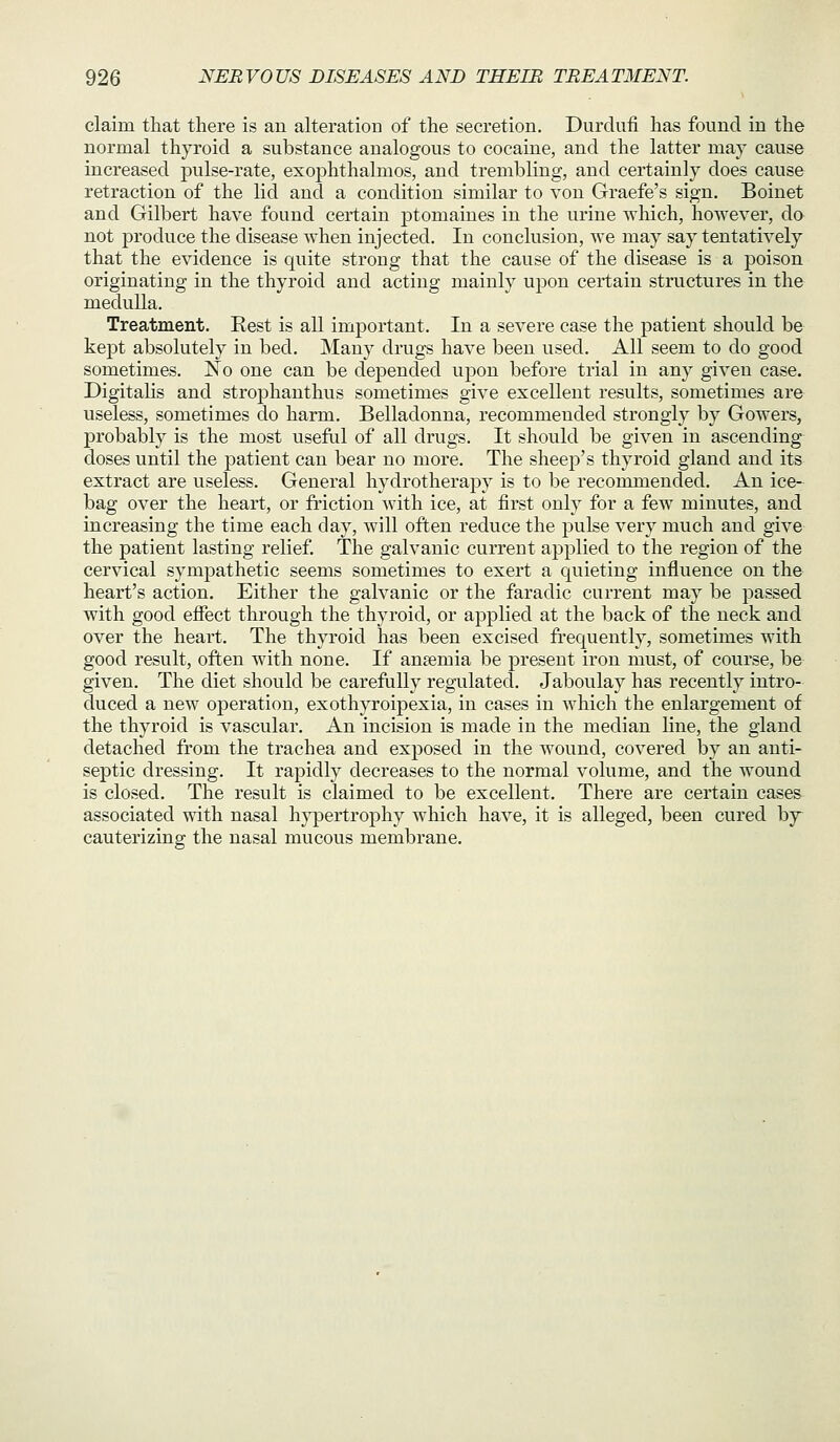 claim that there is an alteration of the secretion. Durdnfi has found in the normal thyroid a substance analogous to cocaine, and the latter may cause increased pulse-rate, exophthalmos, and trembling, and certainly does cause retraction of the lid and a condition similar to von Graefe's sign. Boinet and Gilbert have found certain jDtomaines in the urine which, however, do not produce the disease when injected. In conclusion, we may say tentatively that the evidence is quite strong that the cause of the disease is a poison originating in the thyroid and acting mainly upon certain structures in the medulla. Treatment. Rest is all important. In a severe case the patient should be kept absolutely in bed. Many drugs have been used. All seem to do good sometimes. No one can be depended upon before trial in any given case. Digitalis and strophanthus sometimes give excellent results, sometimes are useless, sometimes do harm. Belladonna, recommended strongly by Gowers, probably is the most useflil of all drugs. It should be given in ascending doses until the jDatient can bear no more. The sheep's thyroid gland and its extract are useless. General hydrotherapy is to be recommended. An ice- bag over the heart, or friction with ice, at first only for a few minvites, and increasing the time each day, will often reduce the pulse very much and give the patient lasting relief. The galvanic current applied to the region of the cervical sympathetic seems sometimes to exert a quieting influence on the heart's action. Either the galvanic or the faradic current may be passed with good effect through the thyroid, or applied at the back of the neck and over the heart. The thyroid has been excised frequently, sometimes with good result, often with none. If anaemia be present iron must, of course, be given. The diet should be carefully regulated. Jaboulay has recently intro- duced a new operation, exothyroipexia, in cases in which the enlargement of the thyroid is vascular. An incision is made in the median line, the gland detached from the trachea and exposed in the wound, covered by an anti- septic dressing. It rapidly decreases to the normal volume, and the wound is closed. The result is claimed to be excellent. There are certain cases associated with nasal hypertrophy which have, it is alleged, been cured by^ cauterizing the nasal mucous membrane.