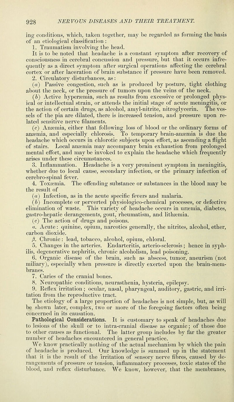ing conditions, which, taken together, may be regarded as forming the basis of an etiological classification : 1. Traumatism involving the head. It is to be noted that headache is a constant symptom after recovery of consciousness in cerebral concussion and pressure, but that it occurs infre- quently as a direct symptom after surgical operations affecting the cerebral cortex or after laceration of brain substance if pressure have been removed, 2. Circulatory disturbances, as: (a) Passive congestion, such as is produced by posture, tight clothing about the neck, or the pressure of tumors upon the veins of the neck. (h) Active hypersemia, such as results from excessive or prolonged phys- ical or intellectual strain, or attends the initial stage of acute meningitis, or the action of certain drugs, as alcohol, amyl-nitrite, nitroglycerin. The ves- sels of the pia are dilated, there is increased tension, and pressure upon re- lated sensitive nerve filaments. (c) Anaemia, either that following loss of blood or the ordinary forms of anaemia, and especially chlorosis. To temporary brain-ansemia is due the headache which occurs in chlorotic subjects upon effort, as ascending a flight of stairs. Local anaemia may accompany brain exhaustion from prolonged mental effort, and may be invoked to explain the headache which frequently arises under these circumstances. 3. Inflammation. Headache is a very prominent symptom in meningitis, whether due to local cause, secondary infection, or the primary infection of cerebro-spinal fever. 4. Toxaemia. The offending substance or substances in the blood may be the result of (a) Infection, as in the acute specific fevers and malaria. (h) Incomplete or perverted physiologico-chemical processes, or defective elimination of waste. This variety of headache occurs in uraemia, diabetes, gastro-hepatic derangements, gout, rheumatism, and lithaemia. (c) The action of drugs and poisons. a.. Acute: quinine, opium, narcotics generally, the nitrites, alcohol, ether, carbon dioxide. /?. Chronic: lead, tobacco, alcohol, opium, chloral. 5. Changes in the arteries. Endarteritis, arterio-sclerosis ; hence in syph- ilis, degenerative nephritis, chronic alcoholism, lead poisoning. 6. Organic disease of the brain, such as abscess, tumor, aneurism (not miliary), especially when pressure is directly exerted upon the brain-mem- branes. 7. Caries of the cranial bones. 8. Neuropathic conditions, neurasthenia, hysteria, epilepsy. 9. Reflex irritation; ocular, nasal, pharyngeal, auditory, gastric, and irri- tation from the reproductive tract. The etiology of a large proportion of headaches is not simple, but, as will be shown later, complex, two or more of the foregoing factors often being concerned in its causation. Pathological Considerations. It is customary to speak of headaches due to lesions of the skull or to intra-cranial disease as organic; of those due to other causes as functional. The latter group includes by far the greater number of headaches encountered in general practice. We know practically nothing of the actual mechanism by which the pain of headache is produced. Our knowledge is summed up in the statement that it is the result of the irritation of sensory nerve fibres, caused by de- rangements of pressure or tension, inflammatory processes, toxic states of the blood, and reflex disturbance. We know, however, that the membranes.