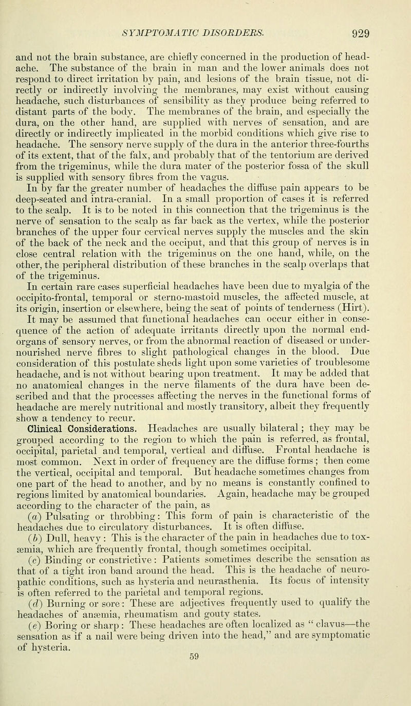 and not the brain substance, are chiefly concerned in the production of head- ache. The substance of the brain in man and the lower animals does not respond to direct irritation by pain, and lesions of the brain tissue, not di- rectly or indirectly involving the membranes, may exist without causing headache, such disturbances of sensibility as they produce being referred to distant parts of the body. The membranes of the brain, and especially the dura, on the other hand, are supplied with nerves of sensation, and are dii'ectly or indirectly implicated in the morbid conditions Avhich give rise to headache. The sensory nerve supply of the dura in the anterior three-fourths of its extent, that of the falx, and probably that of the tentorium are derived from the trigeminus, while the dura mater of the posterior fossa of the skull is supplied with sensory fibres from the vagus. In by far the greater number of headaches the diffuse pain appears to be deep-seated and intra-cranial. In a small proportion of cases it is referred to the scalp. It is to be noted in this connection that the trigeminus is the nerve of sensation to the scalp as far back as the vertex, while the posterior branches of the upper four cervical nerves supply the muscles and the skin of the back of the neck and the occiput, and that this group of nerves is in close central relation with the trigeminus on the one hand, while, on the other, the peripheral distribution of these branches in the scalp overlaps that of the trigeminus. In certain rare cases superficial headaches have been due to myalgia of the occipito-frontal, temporal or sterno-mastoid muscles, the afiected muscle, at its origin, insertion or elsewhere, being the seat of j)oints of tenderness (Hirt). It may be assumed that functional headaches can occur either in conse- quence of the action of adequate irritants directly upon the normal end- organs of sensory nerves, or from the abnormal reaction of diseased or under- nourished nerve fibres to slight pathological changes in the blood. Due consideration of this postulate sheds light upon some varieties of troublesome headache, and is not without bearing upon treatment. It may be added that no anatomical changes in the nerve filaments of the dura have been de- scribed and that the processes afiecting the nerves in the functional forms of headache are merely nutritional and mostly transitory, albeit they frequently show a tendency to recur. Clinical Considerations. Headaches are usually bilateral; they may be grouped according to the region to which the pain is referred, as frontal, occipital, parietal and temporal, vertical and difilise. Frontal headache is most common. Next in order of frequency are the diffuse forms ; then come the vertical, occipital and temporal. But headache sometimes changes from one part of the head to another, and by no means is constantly confined to regions limited by anatomical boundaries. Again, headache may be grouped according to the character of the pain, as (a) Pulsating or throbbing: This form of pain is characteristic of the headaches due to circulatory disturbances. It is often difflise. (6) Dull, heavy : This is the character of the pain in headaches due to tox- aemia, which are frequently frontal, though sometimes occipital. (e) Binding or constrictive: Patients sometimes describe the sensation as that of a tight iron band around the head. This is the headache of neuro- pathic conditions, such as hysteria and neurasthenia. Its focus of intensity is often referred to the parietal and temporal regions. (d) Burning or sore: These are adjectives frequently used to qualify the headaches of anaemia, rheumatism and gouty states. (e) Boring or sharp : These headaches are often localized as  clavus—the sensation as if a nail were being driven into the head, and are symptomatic of hysteria. 59