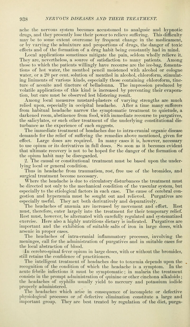 ache the nervous system becomes accustomed to analgesic and hypnotic drugs, and they presently lose their power to relieve suifering. This difficulty may be to some extent overcome by frequent change in the medicament, or by varying the admixture and proportions of drugs, the danger of toxic effects and of the formation of a drug habit being constantly had in mind. Local applications sometimes mitigate the pain, seldom wholly relieve it. They are, nevertheless, a source of satisfaction to many patients. Among those to which the patients willingly have recourse are the ice-bag, fomenta- tions of hot water, the menthol pencil moistened Avith alcohol or cologne water, or a 20 per cent, solution of menthol in alcohol, chloroform, stimulat- ing liniments of various kinds, especially those containing chloroform, tinc- ture of aconite and tincture of belladonna. The impression produced by volatile applications of this kind is increased by preventing their evapora- tion, but care must be observed lest blistering result. Among local measures mustard-plasters of varying strengths are much relied upon, especially in occipital headache. After a time many sufferers from habitual headache narrow the symptomatic treatment to quietude, a darkened room, abstinence from food, with immediate recourse to purgatives, the salicylates, or such other treatment of the underlying constitutional dis- turbance as the experience of each suggests. The immediate treatment of headaches due to intra-craniarorganic disease demands for the relief of suffering the remedies above mentioned, given for effect. Large doses are required. In many cases it is, however, necessary to use opium or its derivatives in full doses. So soon as it becomes evident that ultimate recovery is not to be hoped for the danger of the formation of the opium habit may be disregarded. 2. The causal or constitutional treatment must be based upon the under- lying local or general condition. Thus in headache from traumatism, rest, free use of the bromides, and surgical treatment become necessary. Where the headache is due to circulatory disturbances the treatment must be directed not only to the mechanical condition of the vascular system, but especially to the etiological factors in each case. The cause of cerebral con- gestion and hyperemia must be sought out and relieved. Purgatives are especially useful. They act both derivatively and depuratively. The headaches of ansemia are increased by movement and effort. Rest must, therefore, enter largely into the treatment for their temporary relief. Rest must, however, be alternated with carefully regulated and systematized exercise. Here also a highly nutritious dietary is indicated. Purgatives are important and the exhibition of suitable salts of iron in large doses, with arsenic in proper cases. The headaches of intra-cranial inflammatory processes, involving the meninges, call for the administration of purgatives and in suitable cases for the local abstraction of blood. In cerebro-spinal fever opium in large doses, with or without the bromides, still retains the confidence of practitioners. The intelligent treatment of headaches due to toxaemia depends upon the recognition of the condition of which the headache is a symptom. In the acute febrile infections it must be symptomatic; in malaria the treatment consists in the prompt administration of quinine or other cinchona alkaloids; the headaches of syphilis usually yield to mercury and potassium iodide properly administered. The headaches which arise in consequence of incomplete or defective physiological processes or .of defective elimination constitute a large and important group. They are best treated by regulation of the diet, purga-