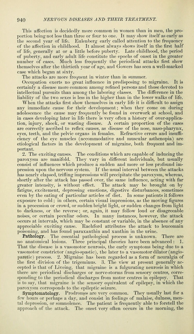 This affection is decidedly more common in women than in men, the pro- portion being not less than three or four to one. It may show itself as early as the second year of life. Eulenberg early called attention to the frequency of the affection in childhood. It almost always shows itself in the first half of life, generally at or a little before puberty. Late childhood, the period of puberty, and early adult life constitute the epochs of onset in the greater number of cases. Much less frequently the periodical attacks first show themselves after the thirtieth year of age, and Gowers has seen a well-marked case which began at sixty. The attacks are more frequent in winter than in summer. Occupation exerts no great influence in predisposing to migraine. It is certainly a disease more common among refined persons and those devoted to intellectual pursuits than among the laboring classes. The difference in the liability of the two sexes is less in the higher than in the lower walks of life. When the attacks first show themselves in early life it is difiicult to assign any immediate cause for their development; when they come on during adolescence the cause may frequently be found in overwork at school, and in cases developing later in life there is very often a history of over-applica- tion, injury, shock, or wasting disease. A certain proportion of the cases are correctly ascribed to reflex causes, as disease of the nose, naso-pharynx, eyes, teeth, and the pelvic organs in females. Refractive errors and insuffi- ciency of the eye muscles (accommodative and muscular asthenopia) are etiological factors in the development of migraine, both frequent and im- portant. 2. The exciting causes. The conditions which are capable of inducing the paroxysm are manifold. They vary in different individuals, but usually consist of influences which produce a sudden and more or less profound im- pression upon the nervous system. If the usual interval between the attacks has nearly elapsed, trifling impressions will precipitate the paroxysm, whereas, shortly after the attack has passed over, the same influence, acting with far greater intensity, is without effect. The attack may be brought on by fatigue, excitement, depressing emotions, digestive disturbances, sometimes even by the eating of particular articles of diet. In some patients it follows exposure to cold ; in others, certain visual impressions, as the moving figures in a procession or crowd, or sudden bright light, or sudden changes from light to darkness, or the reverse; or, again, it may follow loud or disagreeable noises, or certain peculiar odors. In many instances, however, the attack occurs at intervals, which may be constant or variable, in the absence of any appreciable exciting cause. Rachford attributes the attack to leucomain poisoning, and has found paraxanthin and xanthin in the urine. Pathology. The essential pathological process is unknown. There are no anatomical lesions. Three principal theories have been advanced : 1. That the disease is a vasomotor neurosis, the early symptoms being due to a vasomotor constrictor (angio-spastic), the later to a vasomotor dilator (angio- paretic) process. 2. Migraine has been regarded as a form of neuralgia of the first division of the trigeminus. 3. The view at present generally ac- cepted is that of Liveing, that migraine is a fulgurating neurosis in Avhich there are periodical discharges or nerve-storms from sensory centres, corre- sponding to the periodical discharges from motor centres in epilepsy. That is to say, that migraine is the sensory equivalent of epilepsy, in which the paroxysm corresponds to the epileptic seizure. Symptomatology. Prodromes are very common. They usually last for a few hours or perhaps a day, and consist in feelings of malaise, dulness, men- tal depression, or somnolence. The patient is frequently able to foretell the approach of the attack. The onset very often occurs in the morning, the