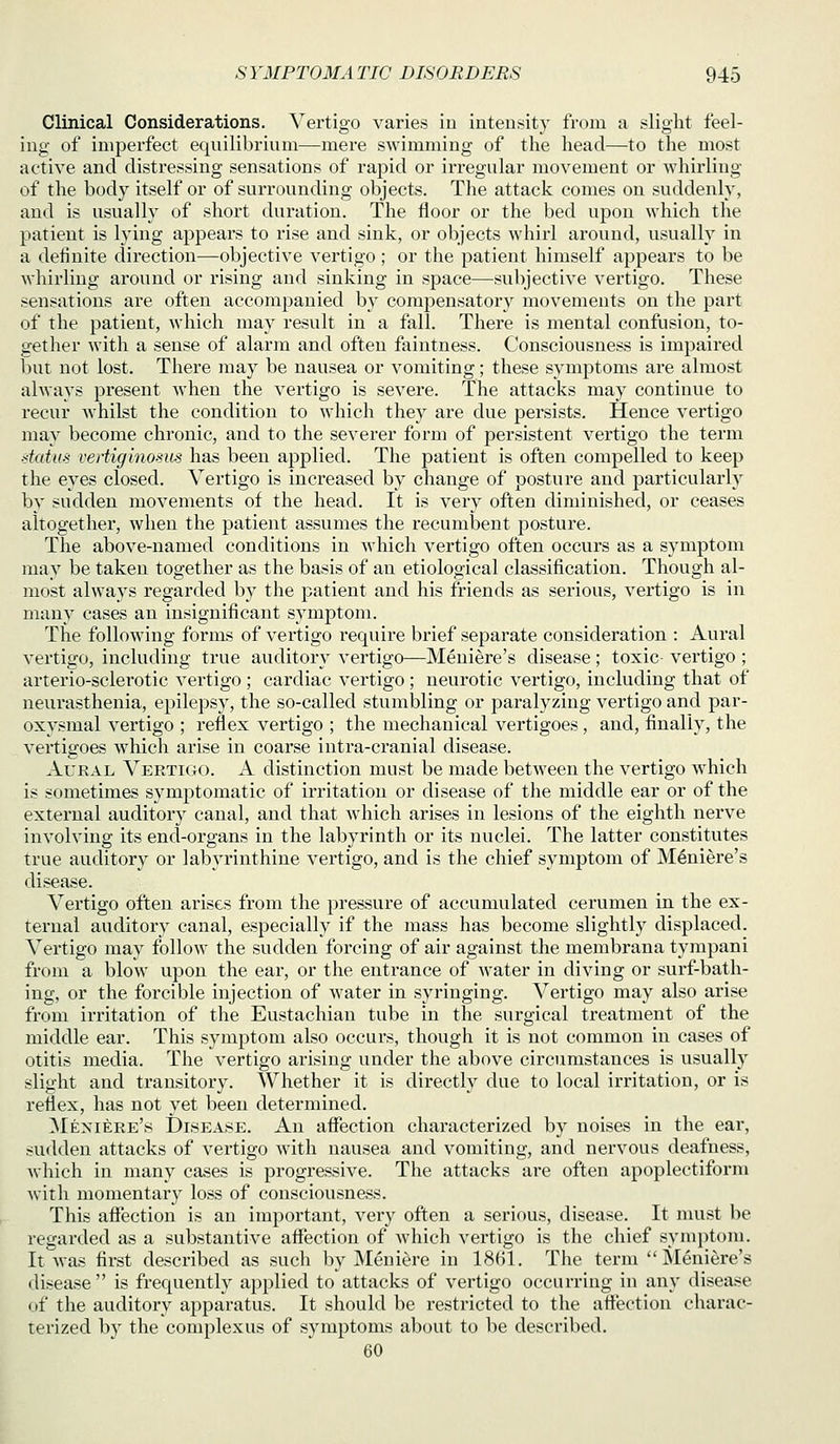 Clinical Considerations. Vertigo varies iu inteusity from a slight feel- ing of imperfect equilibrium—mere swimming of the head—to the most active and distressing sensations of rapid or ii-regular movement or whirling of the body itself or of surrounding objects. The attack comes on suddenly, and is usually of short duration. The floor or the bed upon which the patient is lying appears to rise and sink, or objects Avhirl around, usually in a definite direction—objective vertigo ; or the patient himself appears to be whirling around or rising and sinking in space—subjective vertigo. These sensations are often accompanied by compensatory movements on the part of the patient, which may result in a fall. There is mental confusion, to- gether with a sense of alarm and often faintness. Consciousness is impaired but not lost. There may be nausea or vomiting; these symptoms are almost always present when the vertigo is severe. The attacks may continue to recur whilst the condition to which they are due persists. Hence vertigo may become chronic, and to the severer form of persistent vertigo the term datm vertiginosus has been applied. The patient is often compelled to keep the eyes closed. Vertigo is increased by change of posture and particularly by sudden movements of the head. It is very often diminished, or ceases altogether, when the patient assumes the recumbent posture. The above-named conditions in which vertigo often occurs as a symptom may be taken together as the basis of an etiological classification. Though al- most always regarded by the patient and his friends as serious, vertigo is in many cases an insignificant symptom. The following forms of vertigo require brief separate consideration : Aural vertigo, including true auditory vertigo—Meniere's disease; toxic- vertigo ; arterio-sclerotic vertigo ; cardiac vertigo; neurotic vertigo, including that of neurasthenia, epilepsy, the so-called stumbling or paralyzing vertigo and par- oxysmal vertigo ; reflex vertigo ; the mechanical vertigoes, and, finally, the vertigoes which arise in coarse intra-cranial disease. Aural Vertigo. A distinction must be made between the vertigo which is sometimes symptomatic of irritation or disease of the middle ear or of the external auditory canal, and that which arises in lesions of the eighth nerve involving its end-organs in the labyrinth or its nuclei. The latter constitutes true auditory or labyrinthine vertigo, and is the chief symptom of Meniere's disease. Vertigo often arises from the pressure of accumulated cerumen in the ex- ternal auditory canal, especially if the mass has become slightly displaced. Vei'tigo may follow the sudden forcing of air against the membrana tyrapani from a blow upon the ear, or the entrance of water in diving or surf-bath- ing, or the forcible injection of water in syringing. Vertigo may also arise from irritation of the Eustachian tube in the surgical treatment of the middle ear. This symptom also occurs, though it is not common in cases of otitis media. The vertigo arising under the above circumstances is usually slight and transitory. Whether it is directly due to local irritation, or is reflex, has not yet been determined. ^Meniere's Disease. An affection characterized by noises in the ear, sudden attacks of vertigo with nausea and vomiting, and nervous deafness, which in many cases is progressive. The attacks are often apoplectiform Avith momentary loss of consciousness. This affection is an important, very often a serious, disease. It nuist be regarded as a substantive affection of which vertigo is the chief symptom. It Avas first described as such by Meniere in 1861. The term Meniere's disease  is frequently applied to attacks of vertigo occurring in any disease of the auditory apparatus. It should be restricted to the affection charac- terized by the complexus of symptoms about to be described. 60