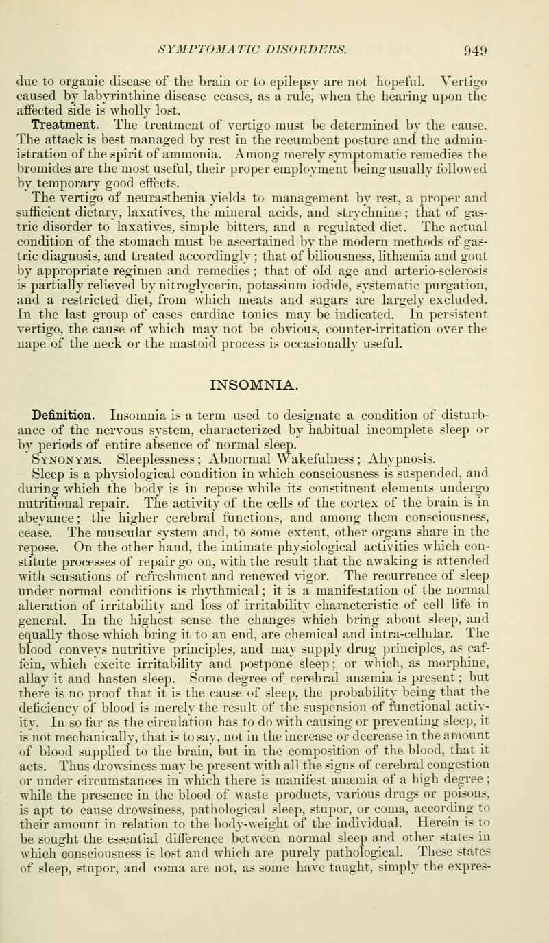 due to organic disease of the brain or to epilepsy are not hopefiil. Vertigo caused by labyrinthine disease ceases, as a rule, when the hearing upon the affected side is wholly lost. Treatment. The treatment of vertigo must be determined by the cause. The attack is best managed by rest in the recumbent posture and the admin- istration of the spirit of ammonia. Among merely symptomatic I'emedies the bromides are the most useful, their proper employment being usually followed by temporary good effects. The vertigo of neurasthenia yields to management by rest, a proper and sufficient dietary, laxatives, the mineral acids, and strychnine; that of gas- tric disorder to laxatives, simi^le bitters, and a regulated diet. The actual condition of the stomach must be ascertained by the modei'n methods of gas- tric diagnosis, and treated accordingly ; that of biliousness, lithsemia and gout by appropriate regimen and remedies ; that of old age and arterio-sclerosis is partially relieved by nitroglycerin, potassium iodide, systematic purgation, and a restricted diet, from which meats and sugars are largely excluded. In the last grouj) of cases cardiac tonics m_ay be indicated. In persistent vertigo, the cause of which may not be obvious, counter-irritation over the nape of the neck or the mastoid process is occasionally usefiil. INSOMNIA. Definition. Insomnia is a term used to designate a condition of disturb- ance of the nervous system, characterized by habitual incomplete sleep or by periods of entire absence of normal sleep. Synonyms. Sleeplessness; Abnormal Wakefulness ; Ahypnosis. Sleep is a physiological condition in which consciousness is suspended, and during which the body is in repose while its constituent elements undergo nutritional repair. The activity of the cells of the cortex of the brain is in abeyance; the higher cerebral flinctions, and among them consciousness, cease. The muscular system and, to some extent, other organs share in the repose. On the other hand, the intimate physiological activities which con- stitute processes of repair go on, with the result that the awaking is attended with sensations of refreshment and renewed vigor. The recurrence of sleep under normal conditions is rhythmical; it is a manifestation of the normal alteration of irritability and loss of irritability characteristic of cell life in general. In the highest sense the changes which bring about sleep, and equally those which l)ring it to an end, are chemical and intra-cellular. The blood conveys nutritive principles, and may supply drug principles, as caf- fein, which excite irritability and postpone sleep; or which, as morphine, allay it and hasten sleep. Some degree of cerebral ansemia is present; but there is no proof that it is the cause of sleep, the probability being that the deficiency of blood is merely the result of the suspension of functional activ- ity. In so far as the circulation has to do with causing or preventing sleep, it is not mechanically, that is to say, not in the increase or decrease in the amount of blood supplied' to the brain, but in the composition of the blood, that it acts. Thus drowsiness may be present with all the signs of cerebral congestion or under circumstances in which there is manifest ansemia of a high degree; while the presence in the blood of waste products, various drugs or poisons, is apt to cause drowsiness, pathological sleep, stupor, or coma, according to their amount in relation to the body-weight of the individual. Herein is to be sought the essential difference between normal sleep and other states in which consciousness is lost and which are purely pathological. These states of sleep, stupor, and coma are not, as some have taught, simply the expres-