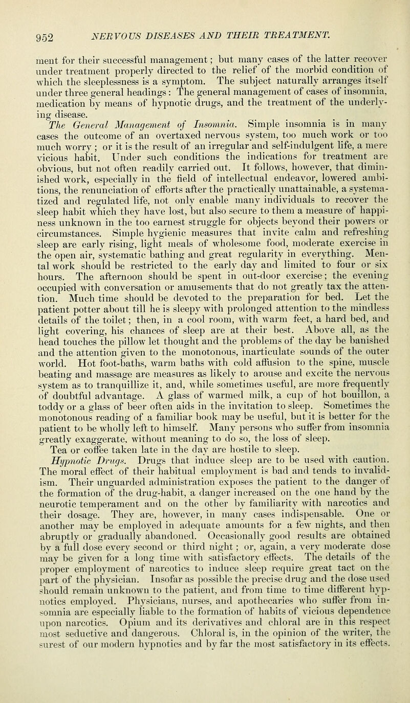 ment for their successful management; but many cases of the latter recover under treatment properly directed to the relief of the morbid condition of which the sleeplessness is a symptom. The subject naturally arranges itself under three general headings : The general management of cases of insomnia, medication by means of hypnotic drugs, and the treatment of the underly- ing disease. The General Management of Insomnia. Simple insomnia is in many cases the outcome of an overtaxed nervous system, too much work or too much worry ; or it is the result of an irregular and self-indulgent life, a mere vicious habit. Under such conditions the indications for treatment are obvious, but not often readily carried out. It follows, however, that dimin- ished work, especially in the field of intellectual endeavor, lowered ambi- tions, the renunciation of efforts after the practically unattainable, a systema- tized and regulated life, not only enable many individuals to recover the sleep habit which they have lost, but also secure to them a measure of happi- ness unknown in the too earnest struggle for objects beyond their powers or circumstances. Simple hygienic measures that invite calm and refreshing sleep are early rising, light meals of wholesome food, moderate exercise in the open air, systematic bathing and great regularity in everything. Men- tal work should be restricted to the early day and limited to four or six hours. The afternoon should be spent in out-door exercise; the evening occupied with conversation or amusements that do not greatly tax the atten- tion. Much time should be devoted to the preparation for bed. Let the patient potter about till he is sleepy with prolonged attention to the mindless details of the toilet; then, in a cool room, with warm feet, a hard bed, and light covering, his chances of sleep are at their best. Above all, as the head touches the pillow let thought and the problems of the day be banished and the attention given to the monotonous, inarticulate sounds of the outer world. Hot foot-baths, warm baths with cold afflision to the spine, muscle beating and massage are measures as likely to arouse and excite the nervous system as to tranquillize it, and, while sometimes useful, are more frequently of doubtfiil advantage. A glass of warmed milk, a cup of hot bouillon, a toddy or a glass of beer often aids in the invitation to sleep. Sometimes the monotonous reading of a familiar book may be useful, but it is better for the patient to be wholly left to himself. Many persons who suffer from insomnia greatly exaggerate, without meaning to do so, the loss of sleep. Tea or coffee taken late in the day are hostile to sleep. Hypnotic Drugs. Drugs that induce sleep are to be used with caution. The moral effect of their habitual employment is bad and tends to invalid- ism. Their unguarded administration exposes the patient to the danger of the formation of the drug-habit, a danger increased on the one hand by the neurotic temperament and on the other by familiarity with narcotics and their dosage. They are, however, in many cases indispensable. One or another may be employed in adequate amounts for a few nights, and then abruptly or gradually abandoned. Occasionally good results are obtained by a full dose every second or third night; or, again, a very moderate dose may be given for a long time with satisfactory effects. The details of the proper employment of narcotics to induce sleep require great tact on the part of the physician. Insofar as possible the precise drug and the dose used should remain unknown to the patient, and from time to time different hyp- notics employed. Physicians, nurses, and apothecaries who suffer from in- somnia are especially liable to the formation of habits of vicious dependence upon narcotics. Opium and its derivatives and chloral are in this respect most seductive and dangerous. Chloral is, in the opinion of the writer, the surest of our modern hypnotics and by far the most satisfactory in its effects.