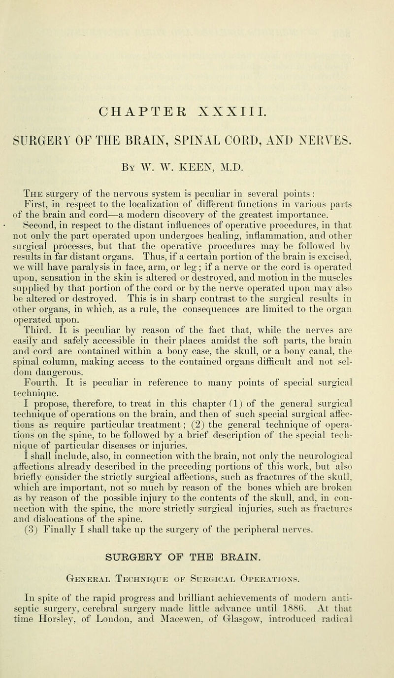 CHAPTER XXXIII. SURGERY OF THE BRAIN, SPINAL CORD, AND NERVES. By W. W. keen, M.D. The surgery of the nervous system is peculiar in several points: First, in respect to the localization of different functions in various parts of the brain and cord—a modern discovery of the greatest importance. Second, in respect to the distant influences of operative procedures, in that not only the part operated upon undergoes healing, inflammation, and other surgical processes, but that the operative procedures may be followed by results in far distant organs. Thus, if a certain portion of the brain is excised, Ave will have paralysis in face, arm, or leg; if a nerve or the cord is operated upon, sensation in the skin is altered or destroyed, and motion in the muscles supplied by that portion of the cord or by the nerve operated upon may also be altered or destroyed. This is in sharp contrast to the surgical results in other organs, in which, as a rule, the consequences are limited to the organ operated upon. Third. It is peculiar by reason of the fact that, while the nerves are easily and safely accessible in their places amidst the soft parts, the brain and cord are contained within a bony case, the skull, or a bony canal, the spinal column, making access to the contained organs difficult and not sel- dom dangerous. Fourth. It is peculiar in reference to many points of special surgical technique. I propose, therefore, to treat in this chapter (1) of the general surgical technique of operations on the brain, and then of such special surgical affec- tions as require particular treatment; (2) the general technique of opera- tions on the spine, to be followed by a brief description of the special tech- nique of particular diseases or injuries. I shall include, also, in connection with the brain, not only the neurological affections already described in the preceding portions of this work, but als<:) briefly consider the strictly surgical affections, such as fractures of the skull, which are imj)ortant, not so much by reason of the bones which are broken as by reason of the possible injury to the contents of the skull, and, in con- nection with the spine, the more strictly surgical injuries, such as fractures and dislocations of the spine. (3) Finally I shall take up the surgery of the peripheral nerves. SURGERY OP THE BRAIN. General Technique of Surgical Operations. In spite of the rapid progress and brilliant achievements of modern anti- septic surgery, cerebral surgery made little advance until 18<S(). At that time Horsley, of London, and jNIacewen, of Glasgow, introduced radical