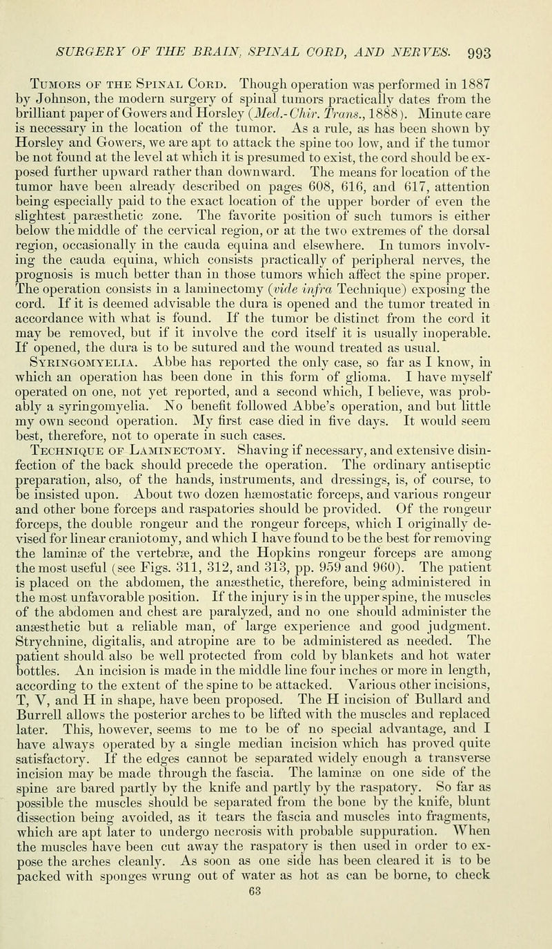 Tumors of the Spinal Cord. Though operation was performed iu 1887 by Johnson, the modern surgery of spinal tumors practically dates from the brilliant paper of Gowers and Horsley {Med.- Ghir. Trans., 1888). Minute care is necessary in the location of the tumor. As a rule, as has been shown by Horsley and Gowers, we are apt to attack the spine too low, and if the tumor be not found at the level at which it is presumed to exist, the cord should be ex- posed further upward rather than downward. The means for location of the tumor have been already described on pages 608, 616, and 617, attention being especially paid to the exact location of the upper border of even the slightest parsesthetic zone. The favorite position of such tumors is either below the middle of the cervical region, or at the two extremes of the dorsal region, occasionally in the cauda equina and elsewhere. In tumors involv- ing the cauda equina, which consists practically of peripheral nerves, the prognosis is much better than in those tumors which affect the spine proper. The operation consists in a laminectomy (mrfe infra Technique) exposing the cord. If it is deemed advisable the dura is opened and the tumor treated in accordance with what is found. If the tumor be distinct from the cord it may be removed, but if it involve the cord itself it is usually inoperable. If opened, the dura is to be sutured and the wound treated as usual. Syringomyelia. Abbe has reported the only case, so far as I know, in which an operation has been done in this form of glioma. I have myself operated on one, not yet reported, and a second which, I believe, was prob- ably a syringomyelia. No benefit followed Abbe's operation, and but little my own second operation. My first case died in five days. It would seem best, therefore, not to operate in such cases. Technique of Laminectomy. Shaving if necessary, and extensive disin- fection of the back should precede the operation. The ordinary antiseptic preparation, also, of the hands, instruments, and dressings, is, of course, to be insisted upon. About two dozen haemostatic forceps, and various rongeur and other bone forceps and raspatories should be provided. Of the rongeur forceps, the double rongeur and the rongeur forceps, which I originally de- vised for linear craniotomy, and which I have found to be the best for removing the laminae of the vertebrae, and the Hopkins rongeur forceps are among the most useful (see Figs. 311, 312, and 313, pp. 959 and 960). The patient is placed on the abdomen, the anaesthetic, therefore, being administered in the most unfavorable position. If the injury is in the upper spine, the muscles of the abdomen and chest are paralyzed, and no one should administer the anaesthetic but a reliable man, of large experience and good judgment. Strychnine, digitalis, and atropine are to be administered as needed. The patient should also be well protected from cold by blankets and hot water bottles. An incision is made in the middle line four inches or more in length, according to the extent of the spine to be attacked. Various other incisions, T, V, and H in shape, have been proposed. The H incision of Bullard and Burrell allows the posterior arches to be lifted with the muscles and replaced later. This, however, seems to me to be of no special advantage, and I have always operated by a single median incision which has proved quite satisfactory. If the edges cannot be separated widely enough a transverse incision may be made through the fascia. The laminae on one side of the spine are bared partly by the knife and partly by the raspatory. So far as possible the muscles should be separated from the bone by the knife, blunt dissection being avoided, as it tears the fascia and muscles into fragments, which are apt later to undergo necrosis with probable suppuration. When the muscles have been cut away the raspatory is then used in order to ex- pose the arches cleanly. As soon as one side has been cleared it is to be packed with sponges wrung out of water as hot as can be borne, to check 63