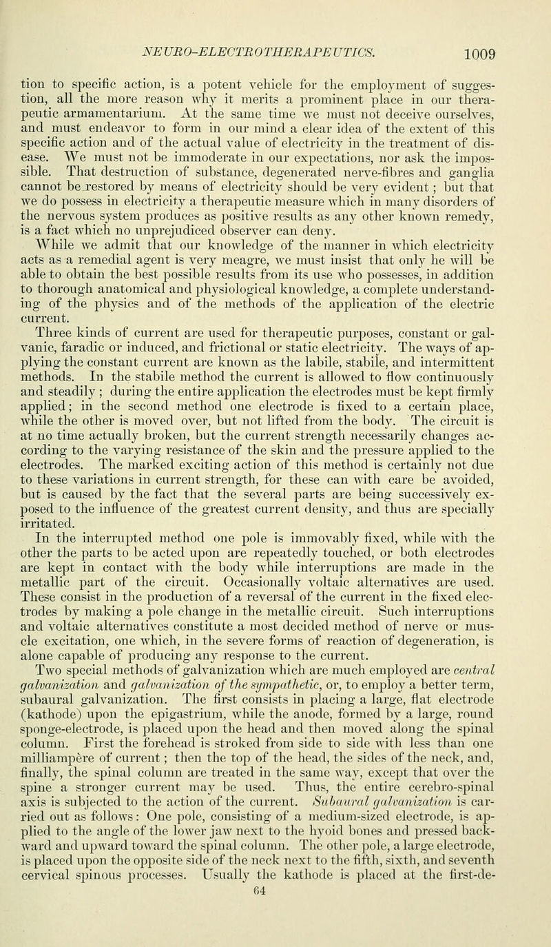 tion to specific action, is a potent vehicle for the employment of sugges- tion, all the more reason why it merits a prominent place in our thei'a- peutic armamentarium. At the same time we must not deceive ourselves, and must endeavor to form in our mind a clear idea of the extent of this specific action and of the actual value of electricity in the treatment of dis- ease. We must not be immoderate in our exj^ectations, nor ask the impos- sible. That destruction of substance, degenerated nerve-fibres and ganglia cannot be_restored by means of electricity should be very evident; but that we do possess in electricity a therapeutic measure which in many disorders of the nervous system produces as positive results as any other known remedy, is a fact which no unj^rejudiced observer can deny. While we admit that our knowledge of the manner in which electricity acts as a remedial agent is very meagre, we must insist that only he will be able to obtain the best possible results from its use who possesses, in addition to thorough anatomical and physiological knowledge, a complete understand- ing of the physics and of the methods of the application of the electric current. Three kinds of current are used for therapeutic purposes, constant or gal- vanic, faradic or induced, and frictional or static electricity. The ways of ap- plying the constant current are known as the labile, stabile, and intermittent methods. In the stabile method the current is allowed to flow continuously and steadily ; during the entire application the electrodes must be kept firmly applied; in the second method one electrode is fixed to a certain place, while the other is moved over, but not lifted from the body. The circuit is at no time actually broken, but the current strength necessarily changes ac- cording to the varying resistance of the skin and the pressure applied to the electrodes. The marked exciting action of this method is certainly not due to these variations in current strength, for these can with care be avoided, but is caused by the fact that the several parts are being successively ex- posed to the influence of the greatest current density, and thus are specially irritated. In the interrupted method one pole is immovably fixed, while with the other the parts to be acted upon are rejDeatedly touched, or both electrodes are kept in contact with the body while interruptions are made in the metallic part of the circuit. Occasionally voltaic alternatives are used. These consist in the production of a reversal of the current in the fixed elec- trodes by making a pole change in the metallic circuit. Such interruptions and voltaic alternatives constitute a most decided method of nerve or mus- cle excitation, one which, in the severe forms of reaction of degeneration, is alone capable of producing any response to the current. Two special methods of galvanization which are much employed are central galvanization and galvanization of the sympathetic, or, to employ a better term, subaural galvanization. The first consists in j)lacing a large, flat electrode (kathode) upon the epigastrium, while the anode, formed by a large, round sponge-electrode, is placed upon the head and then moved along the sj^iual column. First the forehead is stroked from side to side with less than one milliampere of current; then the top of the head, the sides of the neck, and, finally, the spinal column are treated in the same way, except that over the spine a stronger current may be used. Thus, the entire cerebro-spinal axis is subjected to the action of the current. Subaural galvanization is car- ried out as follows: One pole, consisting of a medium-sized electrode, is ap- plied to the angle of the lower jaw next to the hyoid bones and pressed back- ward and upward toward the spinal column. The other pole, a large electrode, is placed upon the opposite side of the neck next to the fifth, sixth, and seventh cervical spinous processes. Usually the kathode is placed at the first-de- 64