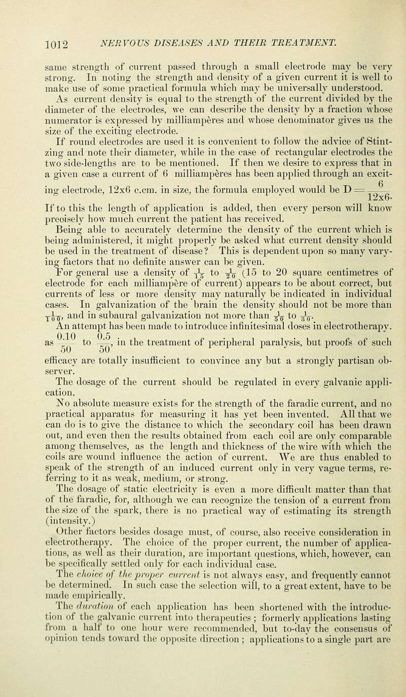 same strength of current passed through a small electrode may be very strong. In noting the strength and density of a given current it is well to make use of some practical formula which may be universally understood. As current density is equal to the strength of the current divided by the diameter of the electrodes, we can describe the density by a fraction whose numerator is expressed by milliamperes and whose denominator gives us the size of the exciting electrode. If round electrodes are used it is convenient to follow the advice of Stint- zing and note their diameter, while in the case of rectangular electrodes the two side-lengths are to be mentioned. If then we desire to express that in a given case a current of 6 milliamperes has been applied through an excit- ing; electrode, 12x6 c.cm. in size, the formula employed would be D = ^ ' y ^ 12x6. If to this the length of application is added, then every person will know precisely how much current the patient has received. Being able to accurately determine the density of the current which is being administered, it might properly be asked what current density should be used in the treatment of disease ? This is dependent upon so many vary- ing factors that no definite answer can be given. For general use a density of -^-^ to ^V 0-^ ^o ^0 square centimetres of electrode for each milliampere of current) appears to be about correct, but currents of less or more density may naturally be indicated in individual cases. In galvanization of the brain the density should not be more than Y^^, and in subaural galvanization not more than -^^ to ^-^. An attempt has been made to introduce infinitesimal doses in electrotherapy. as ^-— to -^, in the treatment of peripheral paralysis, but proofs of such efficacy are totally insufficient to convince any but a strongly partisan ob- server. The dosage of the current should be regulated in every galvanic ap2:)li- cation. No absolute measure exists for the strength of the faradic current, and no practical apj)aratus for measuring it has yet been invented. All that we can do is to give the distance to which the secondary coil has been drawn out, and even then the results obtained from each coil are only comparable among themselves, as the length and thickness of the wire with which the coils are wound influence the action of current. We are thus enabled to speak of the strength of an induced current only in very vague terms, re- ferring to it as weak, medium, or strong. The dosage of static electricity is even a more difficult matter than that of the faradic, for, although we can recognize the tension of a current from the size of the spark, there is no practical way of estimating its strength (intensity.) Other factors besides dosage must, of course, also receive consideration in electrotherapy. The choice of the proper current, the number of applica- tions, as well as their duration, are important questions, which, however, can be specifically settled only for each individual case. The choice of the proper current is not always easy, and frequently cannot be determined. In such case the selection will, to a great extent, have to be made empirically. The duration of each application has been shortened with the introduc- tion of the galvanic current into therapeutics ; formerly applications lasting from a half to one hour were recommended, but to-day the consensus of opinion tends toward the opposite direction ; applications to a single part are