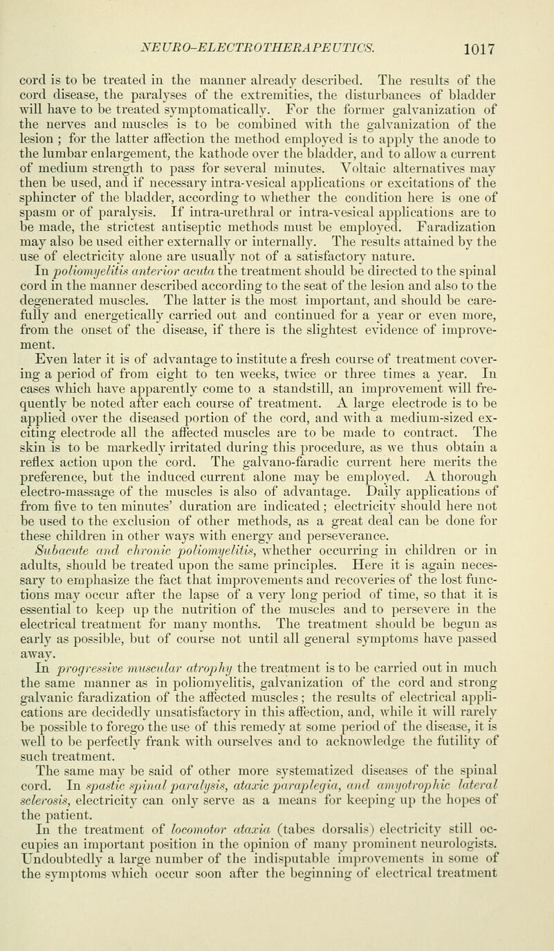 cord is to be treated iu the manner already described. The results of the cord disease, the paralyses of the extremities, the disturbances of bladder will have to be treated symptomatically. For the former galvanization of the nerves and muscles is to be combined with the galvanization of the lesion ; for the latter affection the method employed is to apply the anode to the lumbar enlargement, the kathode over the bladder, and to allow a current of medium strength to pass for several minutes. Voltaic alternatives may then be used, and if necessary intra-vesical applications or excitations of the sphincter of the bladder, according to whether the condition here is one of spasm or of paralysis. If intra-urethral or intra-vesical applications are to be made, the strictest antiseptic methods must be employed. Faradization may also be used either externally or internally. The results attained by the use of electricity alone are usually not of a satisfactory nature. In poliomyelitis anterior acuta the treatment should be directed to the spinal cord in the manner described according to the seat of the lesion and also to the degenerated muscles. The latter is the most important, and should be care- fully and energetically carried out and continued for a year or even more, from the onset of the disease, if there is the slightest evidence of improve- ment. Even later it is of advantage to institute a fresh course of treatment cover- ing a period of from eight to ten weeks, twice or three times a year. In cases which have apparently come to a standstill, an improvement will fre- quently be noted after each course of treatment. A large electrode is to be applied over the diseased portion of the cord, and with a medium-sized ex- citing electrode all the affected muscles are to be made to contract. The skin is to be markedly irritated during this procedure, as we thus obtain a reflex action upon the cord. The galvano-faradic current here merits the preference, but the induced current alone may be employed. A thorough electro-massage of the muscles is also of advantage. Daily applications of from five to ten minutes' duration are indicated ; electricity should here not be used to the exclusion of other methods, as a great deal can be done for these children in other ways with energy and perseverance. Subacute and chronic poliomyelitis, whether occurring in children or in adults, should be treated upon the same principles. Here it is again neces- sary to emphasize the fact that improvements and recoveries of the lost func- tions may occur after the lapse of a very long period of time, so that it is essential to keep up the nutrition of the muscles and to persevere in the electrical treatment for many months. The treatment should be begun as early as possible, but of course not until all general symptoms have passed away. In progressive muscular atrophy the treatment is to be carried out in much the same manner as in poliomyelitis, galvanization of the cord and strong galvanic faradization of the affected muscles; the results of electrical appli- cations are decidedly unsatisfactory in this affection, and, while it will rarely be possible to forego the use of this remedy at some period of the disease, it is well to be perfectly frank with ourselves and to acknowledge the futility of such treatment. The same may be said of other more systematized diseases of the sjDinal cord. In sjxistic sjniialparalysis, ataxic pajxiplegia, and amyotrophic lateral sclerosis, electricity can only serve as a means for keeping up the hopes of the patient. In the treatment of locomotor ataxia (tabes dorsalis) electricity still oc- cupies an important position in the oj^iniou of many prominent neurologists. Undoubtedly a large number of the indisputable improvements in some of the symptoms which occur soon after the beginning of electrical treatment