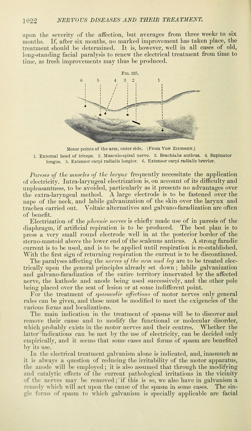 upon the severity of the affection, but averages from three weeks to six months. If, after six months, no marked improvement has taken place, the treatment should be determined. It is, however, well in all cases of old, long-standing facial paralysis to renew the electrical treatment from time to time, as fresh improvements may thus be produced. Moror points of the arm, outer side. (From Von Ziemssen.) 1. External head of triceps. 2. Musculo-spiral nerve. 3. Brachialis anticus. 4. Supinator longns. 5. Extensor carpi radialis longior. 6. Extensor carpi radiahs brevier. Pareses of the muscles of the larynx frequently necessitate the application of electricity. Intra-laryngeal electrization is, on account of its difficulty and unpleasantness, to be avoided, particularly as it presents no advantages over the extra-laryngeal method. A large electrode is to be fastened over the nape of the neck, and labile galvanization of the skin over the larynx and trachea carried out. Voltaic alternatives and galvano-faradization are often of benefit. Electrization of the jyhrenic nerves is chiefly made use of in 23aresis of the diaphragm, if artificial repiration is to be produced. The best plan is to press a very small round electrode well in at the posterior border of the sterno-mastoid above the lower end of the scalenus anticus. A strong faradic current is to be used, and is to be applied until respiration is re-established. With the first sign of returning respiration the current is to be discontinued. The paralyses affecting the nerves of the arm and leg are to be treated elec- trically upon the general j)rinciples already set down ; labile galvanization and galvano-faradization of the entire territory innervated by the affected nerve, the kathode and anode being used successively, and the other pole being placed over the seat of lesion or at some indifferent point. For the treatment of spasmodie affections of motor nerves only general rules can be given, and these must be modified to meet the exigencies of the various forms and localizations. The main indication in the treatment of spasms will be to discover and remove their cause and to modify the functional or molecular disorder, which probably exists in the motor nerves and their centres. Whether the latter indications can be met by the use of electricity, can be decided only empirically, and it seems that some cases and forms of spasm are benefited by its use. In the electrical treatment galvanism alone is indicated, and, inasmuch as it is always a question of reducing the irritability of the motor apparatus, the anode will be employed ; it is also assumed that through the modifying and catalytic effects of the current pathological irritations in the vicinity of the nerves may be removed;' if this is so, we also have in galvanism a remedy Avhich will act upon the cavise of the spasm in some cases. The sin- gle forms of spasm to which galvanism is specially applicable are facial