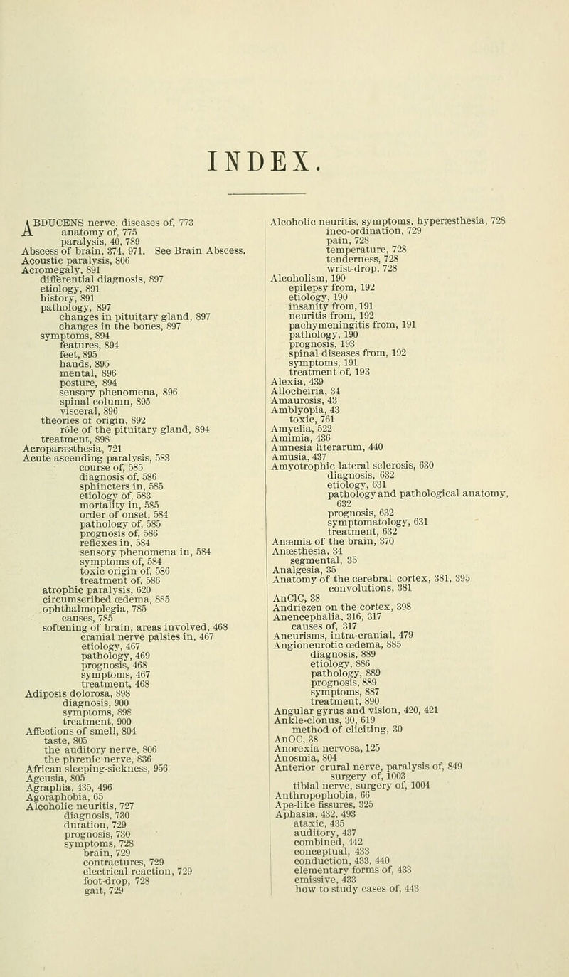 INDEX. ABDUCENS nerve, diseases of, 773 anatomy of, 775 paralysis, 40, 789 Abscess of brain, 374, 971. See Brain Abscess. Acoustic paralysis, 806 Acromegaly, 891 dift'erential diagnosis, 897 etiology, 891 history, 891 pathology, 897 changes in pituitary gland, 897 changes in the bones, 897 symptoms, 894 features, 894 feet, 895 hands, 895 mental, 896 posture, 894 sensory phenomena, 896 spinal column, 895 visceral, 896 theories of origin, 892 rule of the pituitary gland, 894 treatment, 898 Acropareesthesia, 721 Acute ascending paralysis, 583 course of, 585 diagnosis of, 586 sphincters in, 585 etiology of, 583 mortality in, 585 order of onset, 584 pathology of, 585 prognosis of, 586 reflexes in, 584 sensory phenomena in, 584 symptoms of, 584 toxic origin of, 586 treatmen t of, 586 atrophic paralysis, 620 circumscribed oedema, 885 ophthalmoplegia, 785 causes, 785 softening of brain, areas involved, 468 cranial nerve palsies in, 467 etiology, 467 pathology, 469 prognosis, 468 symptoms, 467 treatment, 468 Adiposis dolorosa, 893 diagnosis, 900 symptoms, 898 treatment, 900 Affections of smell, 804 taste, 805 the auditory nerve, 806 the phrenic nerve, 836 African sleeping-sickness, 956 Ageusia, 805 Agraphia, 435, 496 Agoraphobia, 65 Alcoholic neuritis, 727 diagnosis, 30 duration, 729 prognosis, 730 symptoms, 728 brain, 729 contractures, 729 electrical reaction, 729 foot-drop, 728 gait, 729 Alcoholic neuritis, symptoms, hypersesthesia, 728 inco-ordination, 729 pain,728 temperature, 728 tenderness, 728 wrist-drop, 728 Alcoholism, 190 epilepsy from, 192 etiology, 190 insanity from, 191 neuritis from, 192 pachymeningitis from, 191 pathology, 190 prognosis, 193 spinal diseases from, 192 symptoms, 191 treatment of. 193 Alexia, 439 AUocheiria, 34 Amaurosis, 43 Amblyopia, 43 toxic, 761 Arayelia, 522 Amimia, 436 Amnesia literarum, 440 Amusia, 437 Amyotrophic lateral sclerosis, 630 diagnosis, 632 etiology, 631 pathology and pathological anatomy, 632 prognosis, 632 symptomatology, 631 treatment, 632 Anaemia of the brain, 370 Anaesthesia, 34 segmental, 35 Analgesia, 35 Anatomy of the cerebral cortex, 381, 395 convolutions, 381 AnClC, 38 Andriezen on the cortex, 398 Anencephalia, 316, 317 causes of, 317 Aneurisms, iutra-cranial, 479 Angioneurotic cedema, 885 diagnosis, 889 etiologv, 886 pathology, 889 prognosis, 889 symptoms, 887 treatment, 890 Angular gyrus and vision, 420, 421 Ankle-clonus, 30, 619 method of eliciting, 30 AnOC, 38 Anorexia nervosa, 125 Anosmia, 804 Anterior crural nerve, paralysis of, 849 surgery of, 1003 tibial nerve, surgery of, 1004 Anthropophobia, 66 Ape-like fissures, 325 Aphasia, 432, 493 ataxic, 435 auditory, 437 combined, 442 conceptual, 433 conduction, 433, 440 elementary forms of, 433 emissive, 433 how to study cases of, 443