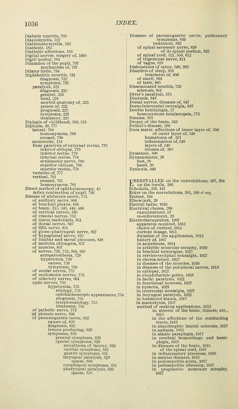 Diabetic neuritis, 733 Diaplomyelia, 522 Diastemato-myelia, 522 Diathesis, 183 Diathetic affections, 183 Digital nerves, surgery of, 1005 Digiti mortui, 881 Dilatation of the pupil, 797 mechanism of, 797 Dilator iridis, 794 Diphtheritic neuritis, 731 diagnosis, 732 symptoms, 731 paralysis, 222 diagnosis, 225 general, 225 local, 224 morbid anatomy of, 223 poison of, 222 prognosis, 225 symptoms, 223 treatment, 225 Diplegia of childhood, 510, 515 Diplopia, 40, 777 lateral, 780 homonymous, 780 crossed, 780 monocular, 114 from paralysis of external rectus, 778 inferior oblique, 779 inferior rectus. 779 internal rectus, 778 oculomotor nerve, 780 superior oblique, 780 superior rectus, 779 varieties of, 777 vertical, 781 crossed, 781 homonymous, 781 Direct method of ophthalmoscopy, 45 reflex contraction of pupil, 796 Disease of abducens nerve, 773 of auditory nerve, 806 of brachial plexus. 836 of brain. 315, 348, 444, 506 of cervical nerves, 835 of cranial nerves, 752 of conus medullaris, 651 of dorsal nerves, 847 of fifth nerve, 811 of glosso-pharyngeal nerve, 827 of hypoglossal nerve, 832 of lumbar and sacral plexuses, 848 of medulla oblongata, 657 of muscles, 857 of nerves, 720, 752, 804, 835 acroparaesthesia, 720 hypersemia, 720 causes, 720 symptoms, 720 of ocular nerves, 773 of oculomotor nerves, 773 of olfactory nerves, 804 optic nerves, 752 hypersemia, 753 etiology, 753 ophthalmoscopic appearances, 754 prognosis, 755 symptomatology, 755 treatment, 755 of pathetic nerve, 773 of phrenic nerve, 836 of pneumogastric nerve, 832 causes of, 828 diagnosis, 832 lesions producing, 828 symptoms, 829 general symptoms, 829 special symptoms, 829 auEcsthesia of larynx, 830 cardiac symptoms, 831 gastric symptoms, 831 laryngeal paralysis, 8?9 spasm, 830 oesophageal symptoms, 831 pharyngeal paralysis, 829 spasm, 829 Diseases of pneumogastric nerve, pulmonary symptoms, 830 treatment, 832 of spinal accessory nerve, 828 of its spinal portion, 832 of spinal cord, 521, 556, 612 of trigeminal nerve, 811 of vagus, 828 Dislocations of spine, 546, 992 Disorders of sleep, 953 treatment of, 956 of smell, 804 of taste, 805 Disseminated neuritis, 726 sclerosis, 661 Diver's paralysis, 575 Dizziness, 943 Dorsal nerves, diseases of, 847 Dorso-intercostal neuralgia, 847 Double hemiplegia, 27 homonymous hemianopsia, 773 Dreams, 953 Dropsy of the brain, 343 Dubini's disease, 260 Dura mater, afl'ections of inner layer of, 350 of outer layer of, 348 hsematoma of, 351 inflammation of, 348 layers of, 348 sinuses of, 365 Dysacusis, 808 Dynamometer, 26 foot, 26 hand, 26 Dyslexia, 440 EBERSTALLER on the convolutions, 387, 394 on the insula, 386 Echolalia, 236, 441 Ecker on the convolutions, 385, 389 et seq. Ecstasy. 104 Elbow-jerk, 28 Electric baths, 1010 Electrical chorea, 260 examinations, 37 re-enforcement, 29 Electrotherapeutics, 1007 apparatus required, 1013 choice of current, 1012 current dosage, 1011 duration of the application, 1012 history of, 1007 in anaesthesia, 1024 In arthritic muscular atrophy, 1030 in brachial neuralgias, 1027 in cervico-occipital neuralgia, 1027 in chorea minor, 1027 in diseases of the muscles, 1030 in diseases of the peripheral nerves, 1018 in epilepsy, 1027 in exophthalmic goitre, 1028 in facial paralysis, 1021 in functional neurosis, 1027 in hysteria, 1029 in intercostal neuralgia, 1027 in laryngeal paralysis, 1022 in locomotor ataxia, 1017 in mastodynia, 1027 method of making applications, 1013 in abscess of the brain, tumors, etc., 1015 in the affections of the conducting tracts, 1016 in amyotrophic lateral sclerosis, 1017 in aphasia, 1015 in ataxic paraplegia, 1017 in cerebral hemorrhage and hemi- plegia, 1015 in diseases of the brain, 1015 of the spinal cord, 1016 in inflammatory processes, 1016 in mental diseases, 1016 in poliomyelitis acuta, 1017 in poliomyelitis chronica, 1017 in progressive muscular atrophy, 1017