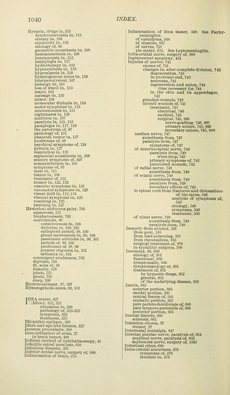 Hysteria, drugs in, 133 dyschromatopsia in, 113 ecstasy in, 104 electricity in, 133 etiology of, 90 geometric ansesthesia in, 108 hemiansesthesia in, 108 hemianopsia in. 112 hemiplegia in, 117 hydrotherapy in, 132 hypergesthesla in, 110 hyperalgesia in, 110 hysterogenous zones in, 110 interparoxysmal, 107 lethargy in, 105 loss of smell in, 115 major, 104 massage in, 133 minor, 104 monocular diplopia in, 114 motor symptoms in, 115 neuromimesis in. 111 nightmares in, 128 nutrition in, 107 paralysis in, 115,116 paraplegia in, 117, 118 the paroxysm of, 97 pathology of, 131 phantom tumor in, 127 prodromes of, 98 psychical symptoms of, 128 pyrexia in, 127 respiration in, 126 segmental anaesthesia in, 108 sensory symptoms of, 107 somnambulism in, 1U5 symptoms of, 97 taste in, 115 trance in, 106 treatment of, 132 tremor in, 122, 123 vascular symptoms in, 126 vasomotor symptoms in, 126 visual field i'n, 112,118 visceral symptoms in, 125 vomiting in, 125 yawning in, 127 Hysterical abducens palsy, 793 amaurosis. 111 blepharospasm, 793 convulsions, 98 consciousness in, 100 delirium in, 100, 103 epileptoid period, 99, 100 grand movements in, 99, 100 passionate attitudes in, 99, 101 periods of, 99, 103 prodromes of, 98, 99 sensory stigmata in, 102 tableaux in, 102 convergent strabismus, 793 diplopia, 793 fit, aura of, 39 insanity, 128 joints. 111 ptosis, 793 sleep, 106 Hystero-epilepsy, 97, 297 Hysterogenous zones, 99, 101 TDEA centre, 427 1 Idiocy, 322, 323 education in, 336 pathology of, 323-335 symptoms, 322 treatment, 335 Idiopathic epilepsy, 298 Idiots and ape-like fissures, 327 Incisure preovalarie, 388 Inco-ordination of arms, 27 in brain tumor, 498 Indirect method of ophthalmoscopy, 45 Infantile spinal paralysis, 620 Infectious diseases, 203 Inferior dental nerve, surgery of, 999 Inflammation of brain, 372 Inflammation of duia mater, 348. See Pachy- meningitis, of ependyma, 344 of muscles, 857 of nerves, 721 pia mater, 353. See Leptomeningitis. Infra-orbital nerve, surgery of, 998 Ingravescent apoplexy, 454 Injuries of nerves, 741 causes of, 741 changes in, after complete division, 743 degeneration, 743 in proximal end, 743 neuroma, 743 regeneration and union, 744 time necessary for, 744 in the skin and its appendages, 742 gunshot-wounds, 742 Incised wounds of, 741 treatment, 745 electrical, 746 medical, 745 surgical, 745, 996 nerve-grafting, 746, 997 primary suture, 745, 996 secondary suture, 745, 996 median nerve, 747 ansBSthesia from, 747 paralysis from, 747 symptoms of 747 of musculo-spiral nerve, 748 paralysis from, 749 wrist-drop, 749 primary symptoms of, 742 punctured wounds, 742 of radial nerve, 748 anaesthesia from, 748 of sciatic nerve, 749 aneesthesia from, 749 paralysis from, 749 secondary eifects of, 742 to spinal cord from fractures and dislocations of the spine, 546 analysis of symptoms of, 519 etiology, 546 symptoms, 546 treatment, 550 of ulnar nerve, 748 ansesthesia from, 748 paralysis from, 748 Insanity from alcohol, 191 from gout, 185 from lead-poisoning, 197 from rheumatism, 183 surgical treatment of, 978 in syphilitic subjects, 708 Insomnia, 66, 949 etiology of, 951 functional, 950 symptomatic, 950 symptomatology of, 951 treatment of, 951 by hypnotic drugs, 952 general, 952 of the underlying disease, 953 Insula, 385 anterior portion, 385 caudal portion, 385 central fissure of, 385 cephalic portion, 385 pars parieto-falciformis of, 386 pars temporo-parietalis of, 386 posterior portion, 385 Insular fissures, 385 sclerosis, 661 Intention chorea, 27 tremor, 27 Intercostal neuralgia, 847 Internal plantar nerve, paralysis of, 854 popliteal nerve, paralysis of, 853 saphenous nerve, surgery of, 1005 Intestinal crises, 640 Intra-cranial aneurisms, 479 symptoms of, 479 murmur in, 479