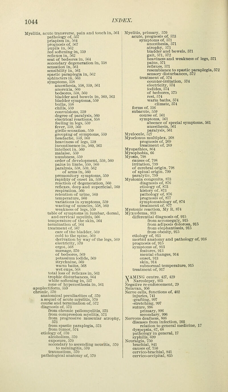 Myelitis, acute transverse, pain and touch in, 561 pathology of, 557 priapism in, 564 prognosis of, 567 pupils in, 562 red softening in, 559 reflexes in, 562 seat of bedsores in, 564 secondary degeneration in, 558 sensation in, 561 sensibility in, 561 spastic paraplegia in, 562 sphincters in, 563 symptoms, 558 ansesthesia, 558, 559, 561 anorexia, 560 bedsores, 558, 560 bladder and bowels in, 560, 563 bladder symptoms, 559 bullse, 558 chills, 559 convulsions, 559 degree of paralysis, 560 electrical reactions, 558 feeling in legs, 559 fever, 559, 560 girdle sensation, 559 grouping of symptoms, 559 headache, 559, 560 heaviness of legs, 559 incontinence in, 560, 563 intellect in, 560 malaise. 559 numbness, 559 order of development, 559, 560 pains in limbs, 559, 560 paralysis, 558, 559, 562 of arms in, 660 premonitory symptoms, 559 rapidity of onset in, 559 reaction of degeneration, 560 reflexes, deep and superficial, 560 respiration, 560 retention of urine, 560 temperature, 560 variations in symptoms, 559 vyasting of muscles, 558, 660 vs^eakness of legs, 559 table of symptoms in lumbar, dorsal, and cervical myelitis, 566 temperature of the skin, 564 termination of, 564 treatment of, 567 care of the bladder, 569 cold to the spine, 569 derivation by way of the legs, 569 electricity, 570 ergor, 568 massage, 570 of bedsores, 569 potassium iodide, 569 strychnine, 569 warm baths, 568 wet cups, 568 total loss of reflexes in, 663 trophic disturbances, 564 white softening in, 557 zone of hypersesthesia in, 561 apoplectiform. 559 chronic, 570 anatomical peculiarities of, 570 a sequel of acute myelitis, 570 course and termination of, 572 diagnosis of, 573 from chronic poliomyelitis, 573 from compression myelitis, 573 from progressive muscular atrophy, 573 from spastic paraplegia, 573 from tumor, 574 etiology of, 570 alcoholism, 570 exposure, 570 secondary to ascending neuritis, 570 to meningitis, 570 traumatism, 570 pathological anatomy of, 570 Myelitis, primary, 570 acute, prognosis of, 573 symptoms of, 571 ansesthesia, 571 atrophy, 571 bladder and bowels, 571 gait, 571, 572 heaviness and weakness of legs, 571 pains, 571 reflexes, 571 resemblance to spastic paraplegia, 572 sensory disturbances, 572 treatment of, 574 counter-irritation, 574 electricity, 574 iodides, 574 of bedsores, 575 rest, 574 warm baths, 574 climate, 574 forms of. 556 subacute, 559 course of. 561 symptoms, 561 absence of special symptoms, 561 ansesthesia, 561 paralysis, 561 Myelocele, 527 Myoclonus multiplex, 268 prognosis of, 269 treatment of, 269 Myopathies, 864 Mysophobia, 66 Myosis, 798 causes of, 798 irritation, 799 of cerebral origin, 798 of spinal origin, 799 paralytic, 799 Myotonia congenita, 873 diagnosis of, 876 etiology of, 873 history of. 873 pathology of, 876 prognosis of, 877 symptomatology of, 874 treatment of, 877 Myotonic reaction. My R, 874 Myxoedema, 913 diflferential diagnosis of, 915 from acromegaly, 915 from adiposis dolorosa, 915 from elephantiasis, 915 from obesity, 915 etiology of, 913 morbid anatomy and pathology of, 916 prognosis of, 915 symptoms of, 913 features, 913 mental changes, 914 onset, 913 skin, 914 subnormal temperature, 915 treatment of, 917 NAMING centre, 427, 429 Narcolepsy, 955 Negative re-enforcement, 29 Nelavan, 956 Nerve cells, functions of, 402 injuries, 741 -grafting, 997 -stretching, 997 suture, 996 primary, 996 secondary, 996 Nervous deafness, 806 diseases from infection, 203 relation to general medicine, 17 dyspepsia, 67, 68 pathology in general, 17 syphilis, 699 Neuralgia, 750 brachial, 841 causes of, 750 cervico-brachial, 841 cervico-occipital, 835