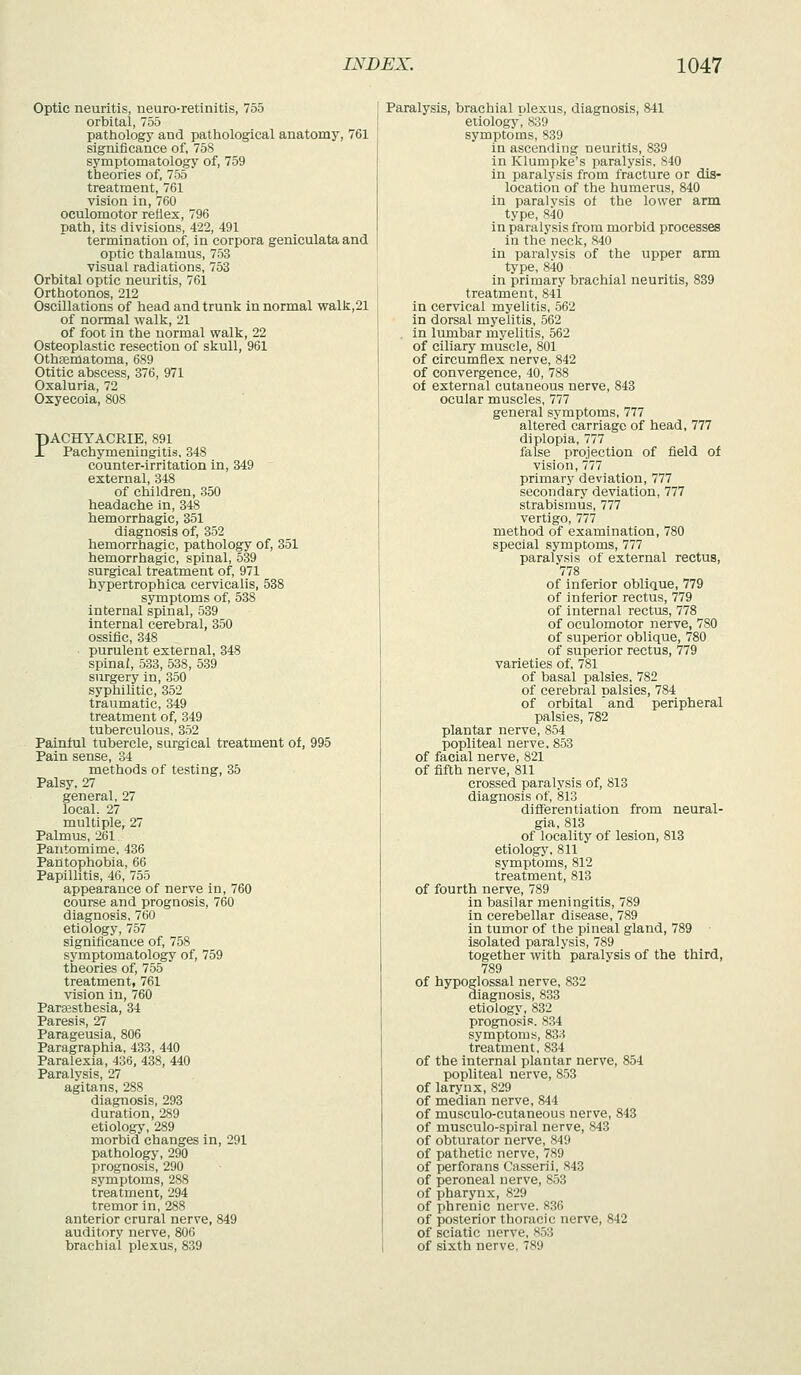 Optic neuritis, neuro-retinitis, 755 orbital, 755 pathologj' and patliological anatomy, 761 significance of, 758 symptomatology of, 759 theories of, 755 treatment, 761 vision in, 760 oculomotor reflex, 796 path, its divisions, 422, 491 termination of, in corpora geniculata and optic thalamus, 753 visual radiations, 753 Orbital optic neuritis, 761 Orthotonos, 212 Oscillations of head and trunk in normal walk,21 of normal walk, 21 of foot in the normal walk, 22 Osteoplastic resection of skull, 961 Othsematoma, 689 Otitic abscess, 376, 971 Oxaluria, 72 Oxyecoia, 808 pACHYACRIE, 891 JT Pachymeningitis, 348 counter-irritation in, 349 external, 348 of children, 350 headache in, 348 hemorrhagic, 351 diagnosis of, 352 hemorrhagic, pathology of, 351 hemorrhagic, spinal, 539 surgical treatment of, 971 hypertrophica cervicalis, 538 symptoms of, 538 internal spinal, 539 internal cerebral, 350 ossific, 348 ■ purulent external, 348 spinal, 533, 538, 539 surgery in, 350 syphilitic, 352 traumatic, 349 treatment of, 349 tuberculous, 352 Painful tubercle, surgical treatment of, 995 Pain sense, 34 methods of testing, 35 Palsy. 27 general, 27 local, 27 multiple, 27 Palmus, 261 Pantomime, 436 Pahtophobia, 66 Papillitis, 4G, 755 appearance of nerve in, 760 course and prognosis, 760 diagnosis, 760 etiology, 757 significance of, 758 symptomatology of, 759 theories of, 755 treatment, 761 vision in, 760 Paresthesia, 34 Paresis, 27 Parageusia, 806 Paragraphia, 433, 440 Paralexia, 436, 438, 440 Paralysis, 27 agitans, 288 diagnosis, 293 duration, 289 etiology, 289 morbid changes in, 291 pathology, 290 prognosis, 290 symptoms, 288 treatment, 294 tremor in, 288 anterior crural nerve, 849 auditory nerve, 806 brachial plexus, 839 Paralysis, brachial nlexus, diagnosis, 841 etiology, 839 symptoms, 839 in ascending neuritis, 839 in Klumpke's paralysis, 840 in paralysis from fracture or dis- location of the humerus, 840 in paralvsis of the lower arm type, 840 in paralysis from morbid processes in the neck, 840 in paralvsis of the upper arm type, 840 in primary brachial neuritis, 839 treatment, 841 in cervical myelitis, 562 in dorsal myelitis, 562 . in lumbar myelitis, 562 of ciliary muscle, 801 of circumflex nerve, 842 of convergence, 40, 788 of external cutaneous nerve, 843 ocular muscles, 777 general symptoms, 777 altered carriage of head, 777 diplopia, 777 false projection of field of vision, 777 primary deviation, 777 secondary deviation, 777 strabismus, 777 vertigo, 777 method of examination, 780 special symptoms, 777 paralvsis of external rectus, 778 of inferior oblique, 779 of inferior rectus, 779 of internal rectus, 778 of oculomotor nerve, 780 of superior oblique, 780 of superior rectus, 779 varieties of, 781 of basal palsies, 782 of cerebral palsies, 784 of orbital 'and peripheral palsies, 782 plantar nerve, 854 popliteal nerve, 853 of facial nerve, 821 of fifth nerve, 811 crossed paralysis of, 813 diagnosis of, 813 differentiation from neural- gia, 813 of locality of lesion, 813 etiolog}', 811 symptoms, 812 treatment, 813 of fourth nerve, 789 in basilar meningitis, 789 in cerebellar disease, 789 in tumor of the pineal gland, 789 • isolated paralysis, 789 together with paralysis of the third, 789 of hypoglossal nerve, 832 diagnosis, 833 etiology, 832 prognosis. 834 symptoms, 833 treatment, 834 of the internal plantar nerve, 854 popliteal nerve, 853 of larynx, 829 of median nerve, 844 of musculo-cutaneous nerve, 843 of musculo-spiral nerve, 843 of obturator nerve, 849 of pathetic nerve, 789 of perforans Casserii, 843 of peroneal nerve, 853 of pharynx, 829 of phrenic nerve. 836 of posterior thoracic nerve, 842 of sciatic nerve, 853 of sixth nerve, 789