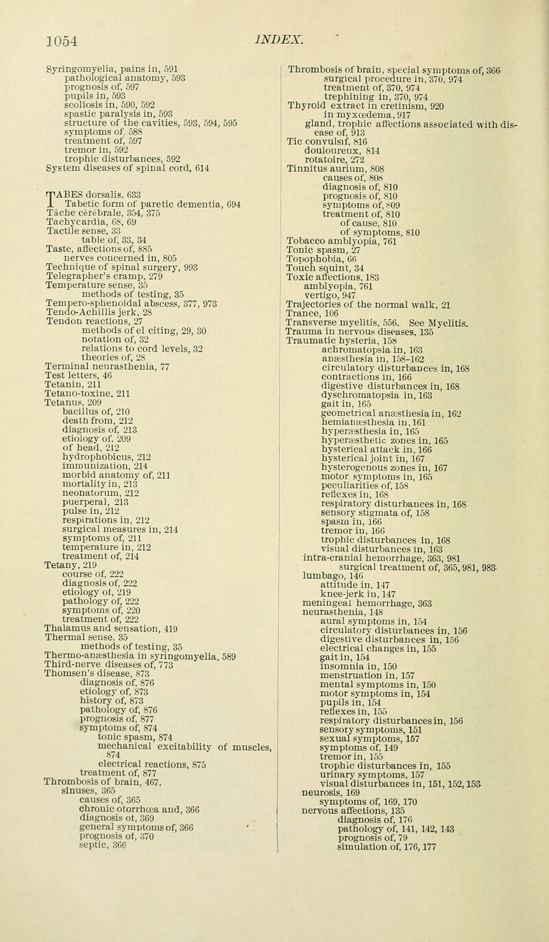 Syringomyelia, pains in, 591 pathological anatomy, 593 prognosis of, 597 pupils in, 593 scoliosis in, 590, 592 spastic paralysis in, 593 structure of the cavities, 593, 594, 595 symptoms of. 588 treatment of, 597 tremor in, 592 trophic disturbances, 592 System diseases of spinal cord, 614 TABES dorsalis, 633 Tabetic form of paretic dementia, 694 Tache cerebrale, 354, 375 Tachycardia, 68, 69 Tactile sense, 33 table of, 33, 34 Taste, affections of, 885 nerves concerned in, 805 Technique of spinal surgery, 993 Telegrapher's cramp, 279 Temperature sense, 35 methods of testing, 35 Tempero-sphenoidal abscess, 377, 973 Tendo-Achillis jerk, 28 Tendon reactions, 27 methods of el citing, 29, 30 notation of, 32 relations to cord levels, 32 theories of, 28 Terminal neurasthenia, 77 Test letters, 46 Tetanin, 211 Tetano-toxine, 211 Tetanus, 209 bacillus of, 210 death from, 212 diagnosis of, 213 etiology of. 209 of head, 212 hydrophobicus, 212 immunization, 214 morbid anatomy of, 211 mortality in, 213 neonatorum, 212 puerperal, 213 pulse in, 212 respirations in, 212 surgical measures in, 214 symptoms of, 211 temperature in, 212 treatment of, 214 Tetany, 219 course of, 222 diagnosis of, 222 etiology of, 219 pathology of, 222 symptoms of, 220 treatment of, 222 Thalamus and sensation, 419 Thermal sense, 35 methods of testing, 35 Thermo-aneesthesia in syringomyelia, 589 Third-nerve diseases of, 773 Thomsen's disease, 873 diagnosis of, 876 etiology of, 873 history of, 873 pathology of, 876 prognosis of, 877 symptoms of, 874 tonic spasm, 874 mechanical excitability of muscles, 874 electrical reactions, 875 treatment of, 877 Thrombosis of brain, 467. sinuses, 365 causes of, 365 chronic otorrhcea and, 366 diagnosis ot, 369 general symptoms of, 366 prognosis of, 370 septic, 366 Thrombosis of brain, special symptoms of, 366 surgical procedure in, 370, 974 treatment of, 370, 974 trephining in, 370, 974 Thyroid extract in cretinism, 920 in myxcedema, 917 gland, trophic affections associated with dis- ease of, 913 Tic convulsif, 816 douloureux, 814 rotatoire, 272 Tinnitus aurium, 808 causes of, 808 diagnosis of, 810 prognosis of, 810 symptoms of, .^09 treatment of, 810 of cause, 810 of symptoms, 810 Tobacco amblyopia, 761 Tonic spasm, 27 Topophobia, 66 Touch squint, 34 Toxic affections, 183 amblyopia, 761 vertigo, 947 Trajectories of the normal walk, 21 Trance, 106 Transverse myelitis, 556. See Myelitis. Trauma in nervous diseases, 135 Traumatic hysteria, 158 achromatopsia in, 163 ansesthesia in, 158-162 . circulatory disturbances in, 168 contractions in, 166 digestive disturbances in, 168 dyschromatopsia in, 163 gait in, 165 geometrical anaesthesia in, 162 hemiansesthesia in, 161 hyperjesthesia in, 165 hypertesthetic zones in, 165 hysterical attack in, 166 hysterical joint in, 167 hysterogenous zones in, 167 motor symptoms in, 165 peculiarities of, 158 reflexes in, 168 respiratory disturbances in, 168 sensory stigmata of, 158 spasm in, 166 tremor in, 166 trophic disturbances in, 168 visual disturbances in, 163 intra-cranial hemorrhage, 363, 981 surgical treatment of, 365, 981, 983- lumbago, 146 attitude in, 147 knee-jerk in, 147 meningeal hemorrhage, 363 neurasthenia, 148 aural symptoms in, 154 circulatory disturbances in, 156 digestive disturbances in, 156 electrical changes in, 155 gait in, 154 insomnia in, 150 menstruation in, 157 mental symptoms in, 150 motor symptoms in, 154 pupils in, 154 reflexes in, 155 respiratory disturbances in, 156 sensory symptoms, 151 sexual symptoms, 157 symptoms of, 149 tremor in, 155 trophic disturbances in, 155 urinary symptoms, 157 visual disturbances in, 151,152,153- neurosis, 169 symptoms of, 169,170 nervous aflFections, 135 diagnosis of, 176 pathologj' of, 141, 142, 143 prognosis of, 79 simulation of, 176,177