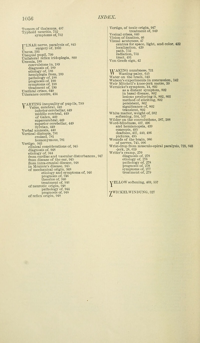 Tumors of thalamus, 497 Typhoid neuritis, 732 symptoms of, 732 ULNAR nerve, paralysis of, 845 surgery of, 1003 Uncus, 393 Unequal pupil, 799 Unilateral reflex iridoplegia, 800 Uraemia, 188 convulsions in, 189 diagnosis of, 189 etiology of, 188 hemiplegia from, 189 pathology of, 188 prognosis of, 190 symptoms of, 188 treatment of, 190 Urethral crises, 640 Utterance centre, 434 VARYING inequality of pupils, 799 Veins, cerebral, 448 inferior cerebellar, 449 middle cerebral, 449 of Galen, 449 supercerebral, 449 superior cerebellar, 449 Sylvian, 449 Verbal amnesia, 440 Vertical diplopia, 781 crossed, 781 homonymous, 781 Vertigo. 943 cUnical considerations of, 945 diagnosis of, 948 etiology of, 944 from cardiac and vascular disturbances, 947 from disease of the ear, 945 from intra-cranial disease, 948 in Meniere's disease, 945 of mechanical origin, 948 etiology and symptoms of, 946 prognosis of, 946 theories of, 946 treatment of, 946 of neurotic origin, 948 pathology of, 944 prognosis of, 948 of reflex origin, 948 Vertigo, of toxic origin, 947 treatment of, 949 Vesical crises, 640 Vision of fixation, 46 Visual acuteness, 47 centres for space, light, and color, 422 localization, 420 path, 752 radiation, 753 tract, 491 Von Grsefe sign, 42 WAKING numbness, 721 Wasting palsy, 625 Water on the brain, 343 Watson's experiments in concussion, 142 Weir Mitchell's knee-jerk metre, 30 Wernicke's symptom, 44, 802 as a distant symptom, 802 in basal disease, 802 lesions producing it, 802, 803 method of eliciting, 802 persistent, 802 significance of, 802 transient, 802 White matter, weight of, 382 softening, 554, 557 Wilder on the convolutions, 387, 388 Word-blindness, 437, 496 and hemianopsia, 439 concepts, 495 deafness, 437, 440, 496 pictures, 495 Wounds of the brain, 986 of nerves, 745, 996 Wrist-drop from musculo-spiral paralysis, 723, 843 -jerk, 28, 619 Writer's cramp, 276 diagnosis of, 278 etiology of, 276 pathology of, 278 prognosis of, 278 symptoms of, 277 treatment of, 279 yELLOW softening, 469, 557 yWICKELWINDUNG, 327
