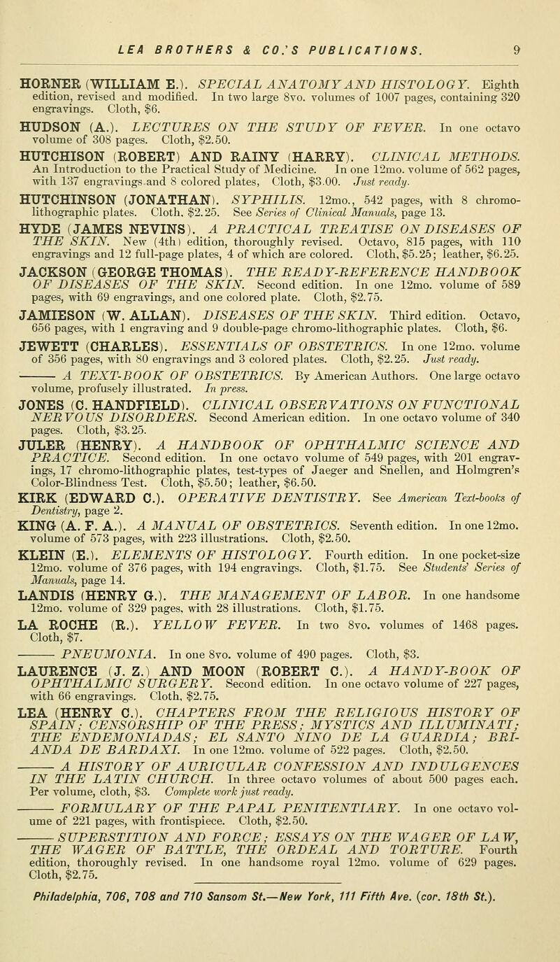 HORNER (WILLIAM E.). SPECIAL ANATOMY AND HISTOLOGY. Eighth edition, revised and modified. In two large 8vo. volumes of 1007 pages, containing 320 engravings. Cloth, $6. HUDSON (A.). LECTURES ON THE STUDY OF FEVER. In one octavo volume of 308 pages. Cloth, §2.50. HUTCHISON (ROBERT) AND RAINY (HARRY). CLINICAL METHODS. An Introduction to the Practical Study of Medicine. In one 12mo. volume of 562 pages, with 137 engravings.and 8 colored plates, Cloth, $3.00. Just ready. HUTCHINSON (JONATHAN). SYPHILIS. 12mo., 542 pages, with 8 chrome- lithographic plates. Cloth, $2.25. See Senes of Clinical Manuals, page 13. HYDE (JAMES NEVINS). A PRACTICAL TREATISE ON DISEASES OF THE SKIN. New (4th) edition, thoroughly revised. Octavo, 815 pages, with 110 engravings and 12 full-page plates, 4 of which are colored. Cloth, $5.25; leather, $6.25. JACKSON (GEORGE THOMAS). THE READ Y-REFERENCE HANDB 0 OK OF DISEASES OF THE SKIN. Second edition. In one 12mo. volume of 589 pages, with 69 engravings, and one colored plate. Cloth, $2.75. JAMIESON (W. ALLAN). DISEASES OF THE SKIN. Third edition. Octavo, 656 pages, with 1 engraving and 9 double-page chromo-lithographic plates. Clothe $6. JEWETT (CHARLES). ESSENTIALS OF OBSTETRICS. In one 12mo. volume of 356 pages, with 80 engravings and 3 colored plates. Cloth, $2.25. Just ready. A TEXT-BOOK OF OBSTETRICS. By American Authors. One large octavo volume, profusely illustrated. In press. JONES (C. HANDFIELD). CLINICAL OBSERVATIONS ON FUNCTIONAL NER VO US DISORDERS. Second American edition. In one octavo volume of 340 pages. Cloth, $3.25. JULER (HENRY). A HANDBOOK OF OPHTHALMIC SCIENCE AND PRACTICE. Second edition. In one octavo volume of 549 pages, with 201 engrav- ings, 17 chromo-lithographic plates, test-types of Jaeger and Snellen, and Holmgren'.^! Color-Blindness Test. Cloth, $5.50; leather, $6.50. KIRK (EDWARD C). OPERATIVE DENTISTRY. See American Text-hooks of Dentistry, page 2. KING (A. F. A.). A MANUAL OF OBSTETRICS. Seventh edition. Inonel2mo. volume of 573 pages, with 223 illustrations. Cloth, $2.50. KLEIN (E.). ELEMENTS OF HISTOLOGY. Fourth edition. In one pocket-size 12mo. volume of 376 pages, with 194 engravings. Cloth, $1.75. See Student^ Series of Manuals, page 14. LANDIS (HENRY G.). THE MANAGEMENT OF LABOR. In one handsome 12mo. volume of 329 pages, with 28 illustrations. Cloth, $1.75. LA ROCHE (R.). YELLOW FEVER. In two 8vo. volumes of 1468 pages. Cloth, $7. PNEUMONIA. In one 8vo. volume of 490 pages. Cloth, $3. LAURENCE (J. Z.) AND MOON (ROBERT C). A HANDY-BOOK OF OPHTHALMIC SURGERY. Second edition. In one octavo volume of 227 pages, with 66 engravings. Cloth, $2.75. LEA (HENRY C). CHAPTERS FROM THE RELIGIOUS HISTORY OF SPAIN; CENSORSHIP OF THE PRESS; MYSTICS AND ILLUMINATI; THE ENDEMONIADAS; EL SANTO NINO DE LA GUARDIA; BRI- ANDA DE BARDAXI. In one 12mo. volume of 522 pages. Cloth, $2.50. A HISTORY OF AURICULAR CONFESSION AND INDULGENCES IN THE LATIN CHURCH In three octavo volumes of about 500 pages each. Per volume, cloth, $3. Complete tvork just ready. FORMULARY OF THE PAPAL PENITENTIARY. In one octavo vol- ume of 221 pages, with frontispiece. Cloth, $2.50. SUPERSTITION AND FORCE; ESSAYS ON THE WAGER OF LAW, THE WAGER OF BATTLE, THE ORDEAL AND TORTURE. Fourth edition, thoroughly revised. In one handsome royal 12mo. volume of 629 pages. Cloth, $2.75.