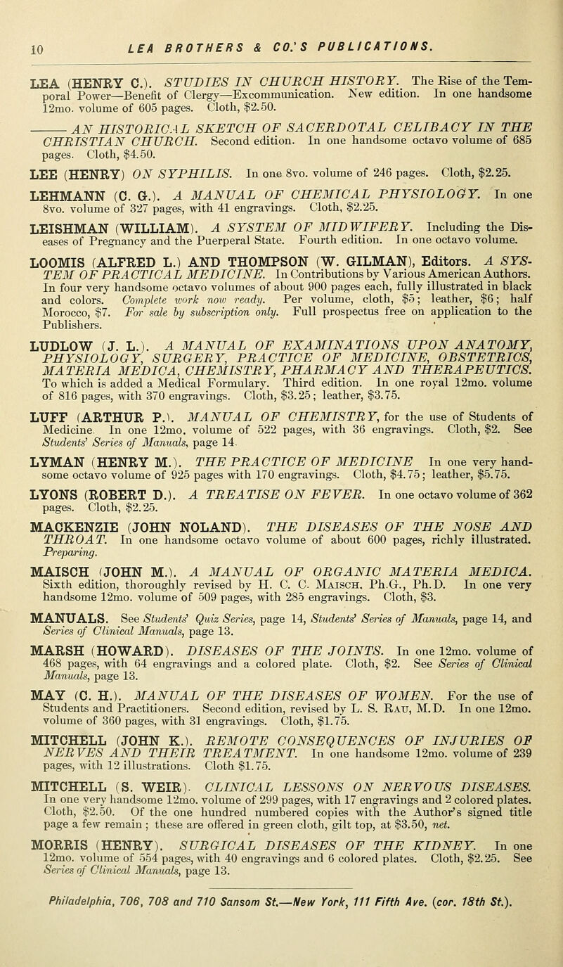 LEA (HENRY C). STUDIES IN CHUBCB HISTORY. The Kise of the Tem- poral Power—Benefit of Clergy—Excommunication. New edition. In one handsome 12mo. volume of 605 pages. Cloth, $2.50. AN HISTORICAL SKETCH OF SACERDOTAL CELIBACY IN THE CHRISTIAN CHURCH Second edition. In one handsome octavo volume of 685 pages. Cloth, $4.50. LEE (HENRY) ON SYPHILIS. In one 8vo. volume of 246 pages. Cloth, $2.25. LEHMANN (C. G.). A MANUAL OF CHEMICAL PHYSIOLOGY. In one 8vo. volume of 327 pages, with 41 engravings. Cloth, $2.25. LEISHMAN (WILLIAM). A SYSTEM OF MIDWIFERY. Including the Dis- eases of Pregnancy and the Puerperal State. Fourth edition. In one octavo volume. LOOMIS (ALFRED L.) AND THOMPSON (W. GILMAN), Editors. A SYS- TEM OF PR A CTICAL MEDICINE. In Contributions by Various American Authors. In four very handsome octavo volumes of about 900 pages each, fully illustrated in black and colors. Complete work now ready. Per volume, cloth, $5; leather, $6; half Morocco, $7. For sale by subscription only. Full prospectus free on application to the Publishers. LUDLOW (J. L.). A MANUAL OF EXAMINATIONS UPON ANATOMY, PHYSIOLOGY, SURGERY, PRACTICE OF MEDICINE, OBSTETRICS, MATERIA MEDIC A, CHEMISTRY, PHARMACY AND THERAPEUTICS. To which is added a Medical Formulary. Third edition. In one royal 12mo. volume of 816 pages, mth 370 engravings. Cloth, $3.25; leather, $3.75. LUFF (ARTHUR ?.■>. MANUAL OF CHEMISTRY, for the use of Students of Medicine. In one 12mo. volume of 522 pages, with 36 engravings. Cloth, $2. See Students^ Senes of Manuals, page 14. LYMAN (HENRY M.). THE PRACTICE OF MEDICINE In one very hand- some octavo volume of 925 pages with 170 engravings. Cloth, $4.75; leather, $5.75. LYONS (ROBERT D.). A TREATISE ON FEVER. In one octavo volume of 362 pages. Cloth, $2.25. MACKENZIE (JOHN NOLAND). THE DISEASES OF THE NOSE AND THROAT. In one handsome octavo volume of about 600 pages, richly illustrated. Preparing, MAISCH (JOHN M.). A MANUAL OF ORGANIC MATERIA MEDIC A. Sixth edition, thoroughly revised by H. C. C. Maisch. Ph.G., Ph.D. In one very handsome 12mo. volume of 509 pages, with 285 engravings. Cloth, $3. MANUALS. See Students' Quiz Series, page 14, Students' Series of Manuals, page 14, and Series of Clinical Manuals, page 13. MARSH (HOWARD). DISEASES OF THE JOINTS. In one 12mo. volume of 468 pages, with 64 engravings and a colored plate. Cloth, $2. See Series of Clinical Manuals, page 13. MAY (0. H.). MANUAL OF THE DISEASES OF WOMEN. For the use of Students and Practitioners. Second edition, revised by L. S. Kau, M.D. In one 12mo. volume of 360 pages, with 31 engravings. Cloth, $1.75. MITCHELL (JOHN K.). REMOTE CONSEQUENCES OF INJURIES OF NERVES AND THEIR TREATMENT. In one handsome 12mo. volume of 239 pages, with 12 illustrations. Cloth $1.76. MITCHELL (S. WEIR). CLINICAL LESSONS ON NERVOUS DISEASES. In one very handsome 12mo. volume of 299 pages, with 17 engravings and 2 colored plates. Cloth, $2.50. Of the one hundred numbered copies with the Author's signed title page a few remain ; these are offered in green cloth, gilt top, at $3.50, net. MORRIS (HENRY). SURGICAL DISEASES OF THE KIDNEY. In one 12mo. volume of 554 pages, with 40 engravings and 6 colored plates. Cloth, $2.25. See Series of Clinical Maniuds, page 13.