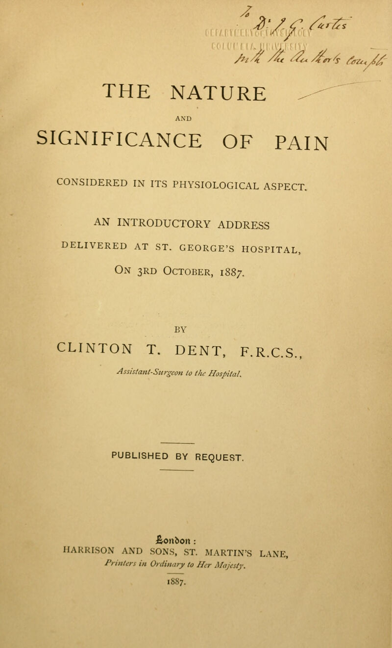THE NATURE AND SIGNIFICANCE OF PAIN CONSIDERED IN ITS PHYSIOLOGICAL ASPECT. AN INTRODUCTORY ADDRESS DELIVERED AT ST. GEORGE'S HOSPITAL, On 3RD October, 1887. BY CLINTON T. DENT. F.R.C.S., Assistant-Surgeon to the Hospital. PUBLISHED BY REQUEST. HARRISON AND SONS, ST. MARTIN'S LANE, Printers in Ordinary to Her Majesty. 1887.