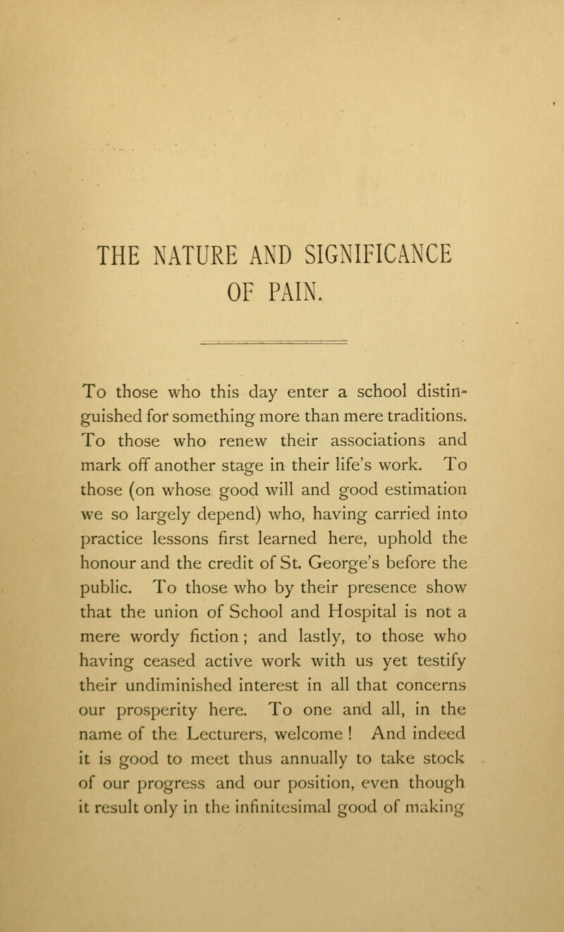 THE NATURE AND SIGNIFICANCE OF PAIN. To those who this day enter a school distin- guished for something more than mere traditions. To those who renew their associations and mark off another stage in their life's work. To those (on whose good will and good estimation we so largely depend) who, having carried into practice lessons first learned here, uphold the honour and the credit of St. George's before the public. To those who by their presence show that the union of School and Hospital is not a mere wordy fiction; and lastly, to those who having ceased active work with us yet testify their undiminished interest in all that concerns our prosperity here. To one and all, in the name of the Lecturers, welcome ! And indeed it is good to meet thus annually to take stock of our progress and our position, even though it result only in the infinitesimal good of making