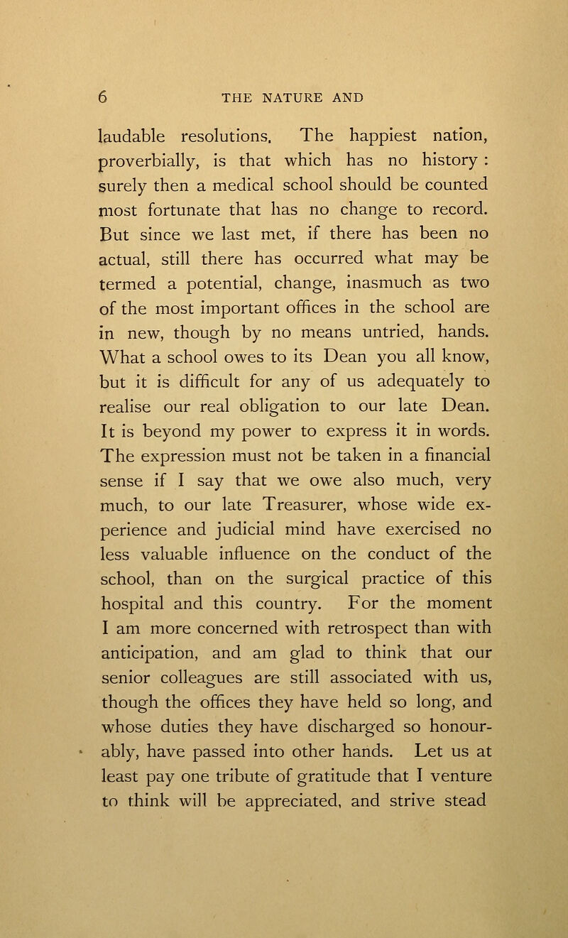 laudable resolutions. The happiest nation, proverbially, is that which has no history : surely then a medical school should be counted Iiiost fortunate that has no change to record. But since we last met, if there has been no actual, still there has occurred what may be termed a potential, change, inasmuch as two of the most important offices in the school are in new, though by no means untried, hands. What a school owes to its Dean you all know, but it is difficult for any of us adequately to realise our real obligation to our late Dean. It is beyond my power to express it in words. The expression must not be taken in a financial sense if I say that we owe also much, very much, to our late Treasurer, whose wide ex- perience and judicial mind have exercised no less valuable influence on the conduct of the school, than on the surgical practice of this hospital and this country. For the moment I am more concerned with retrospect than with anticipation, and am glad to think that our senior colleagues are still associated with us, though the offices they have held so long, and whose duties they have discharged so honour- ably, have passed into other hands. Let us at least pay one tribute of gratitude that I venture to think will be appreciated, and strive stead