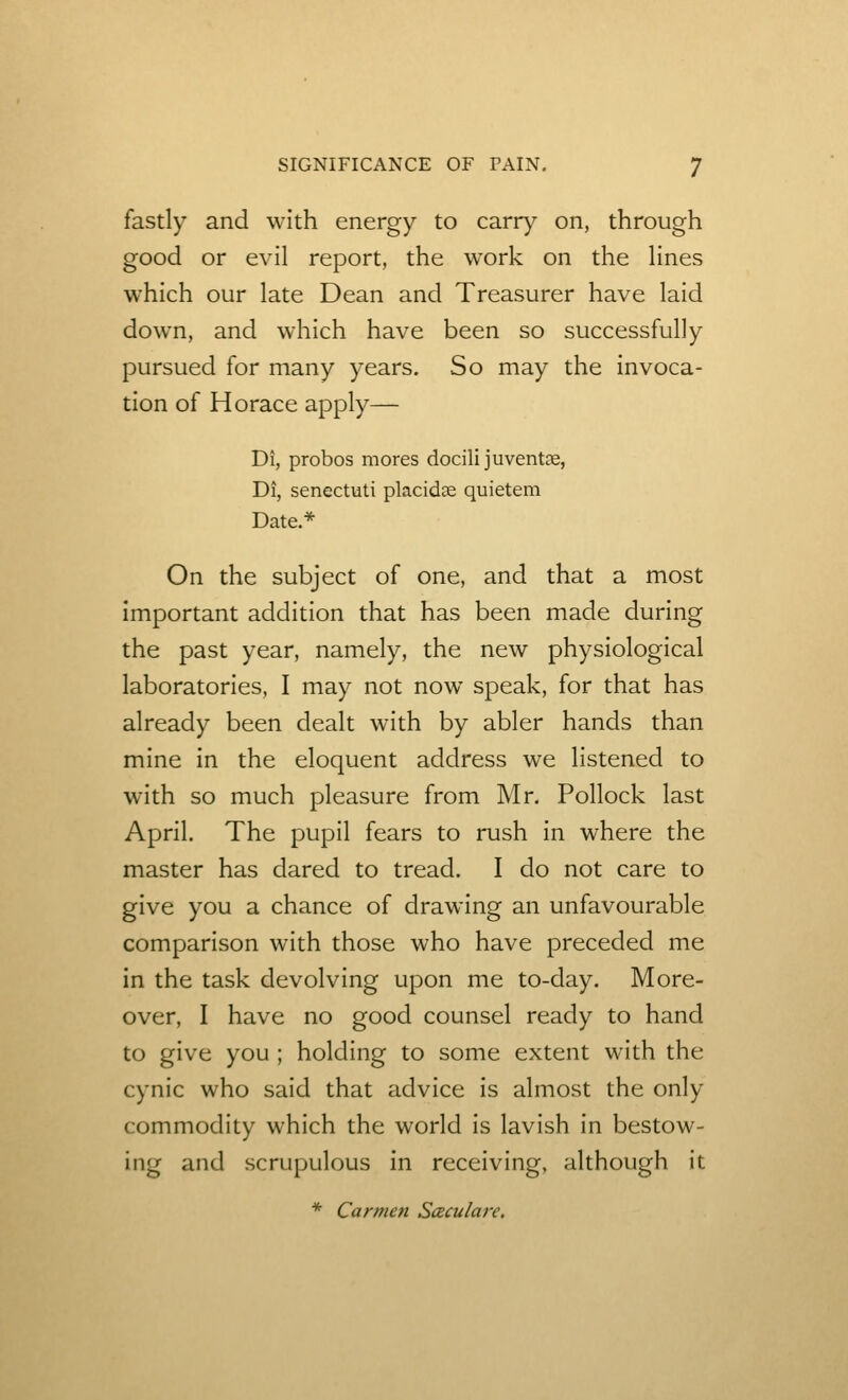 fastly and with energy to carry on, through good or evil report, the work on the Hnes which our late Dean and Treasurer have laid down, and which have been so successfully pursued for many years. So may the invoca- tion of Horace apply— Di, probos mores docilijuventre, Di, senectuti placidae quietem Date.* On the subject of one, and that a most important addition that has been made during the past year, namely, the new physiological laboratories, I may not now speak, for that has already been dealt with by abler hands than mine in the eloquent address we listened to with so much pleasure from Mr. Pollock last April. The pupil fears to rush in where the master has dared to tread. I do not care to give you a chance of drawing an unfavourable comparison with those who have preceded me in the task devolving upon me to-day. More- over, I have no good counsel ready to hand to give you ; holding to some extent with the cynic who said that advice is almost the only commodity which the world is lavish in bestow- ing and scrupulous in receiving, although it * Carmen Sceculare,