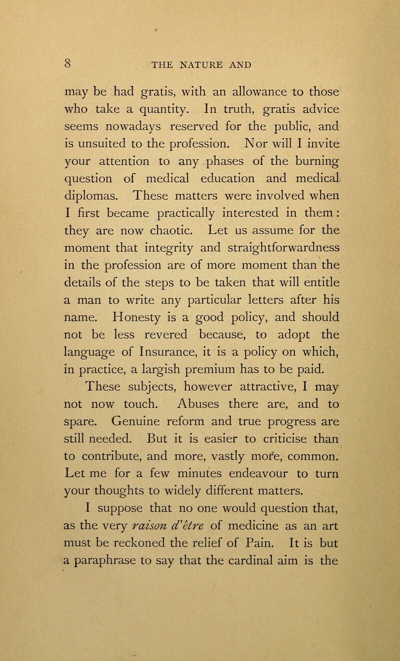 may be had gratis, with an allowance to those who take a quantity. In truth, gratis advice seems nowadays reserved for the public, and is unsuited to the profession. Nor will I invite your attention to any phases of the burning question of medical education and medical- diplomas. These matters were involved when I first became practically interested in them: they are now chaotic. Let us assume for the moment that integrity and straightforwardness in the profession are of more moment than the details of the steps to be taken that will entitle a man to write any particular letters after his name. Honesty is a good policy, and should not be less revered because, to adopt the language of Insurance, it is a policy on which, in practice, a largish premium has to be paid. These subjects, however attractive, I may not now touch. Abuses there are, and to spare. Genuine reform and true progress are still needed. But it is easier to criticise than to contribute, and more, vastly more, common. Let me for a few minutes endeavour to turn your thoughts to widely different matters. I suppose that no one would question that, as the very raison d'etre of medicine as an art must be reckoned the relief of Pain. It is but a paraphrase to say that the cardinal aim is the