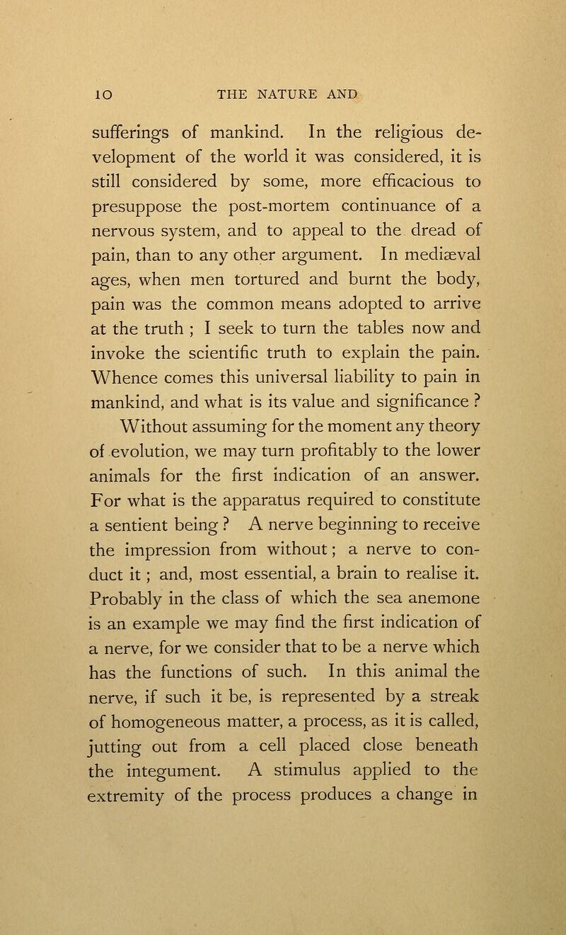 sufferings of mankind. In the religious de- velopment of the world it was considered, it is still considered by some, more efficacious to presuppose the post-mortem continuance of a nervous system, and to appeal to the dread of pain, than to any other argument. In mediaeval ages, when men tortured and burnt the body, pain was the common means adopted to arrive at the truth ; I seek to turn the tables now and invoke the scientific truth to explain the pain. Whence comes this universal liability to pain in mankind, and what is its value and significance ? Without assuming for the moment any theory of evolution, we may turn profitably to the lower animals for the first indication of an answer. For what is the apparatus required to constitute a sentient being ? A nerve beginning to receive the impression from without; a nerve to con- duct it; and, most essential, a brain to realise it. Probably in the class of which the sea anemone is an example we may find the first indication of a nerve, for we consider that to be a nerve which has the functions of such. In this animal the nerve, if such it be, is represented by a streak of homogeneous matter, a process, as it is called, jutting out from a cell placed close beneath the integument. A stimulus applied to the extremity of the process produces a change in