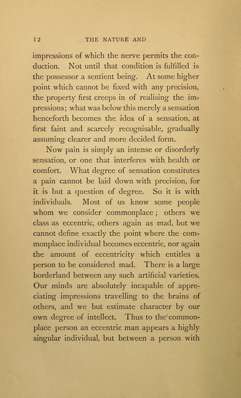 Impressions of which the nerve permits the con- duction. Not until that condition is fulfilled is the possessor a sentient being. At some higher point which cannot be fixed with any precision, the property first creeps in of realising the im^ pressions; what was below this merely a sensation henceforth becomes the idea of a sensation, at first faint and scarcely recognisable, gradually assuming clearer and more decided form. Now pain is simply an intense or disorderly sensation, or one that interferes with health or comfort. What degree of sensation constitutes a pain cannot be laid down with precision, for it is but a question of degree. So it is with individuals. Most of us know some people whom we consider commonplace ; others we class as eccentric, others again as mad, but we cannot define exactly the point where the com- monplace individual becomes eccentric, nor again the amount of eccentricity which entitles a person to be considered mad. There is a large borderland between any such artificial varieties. Our minds are absolutely incapable of appre- ciating impressions travelling to the brains of others, and we but estimate character by our own degree of intellect. Thus to the common- place person an eccentric man appears a highly singular individual, but between a person with