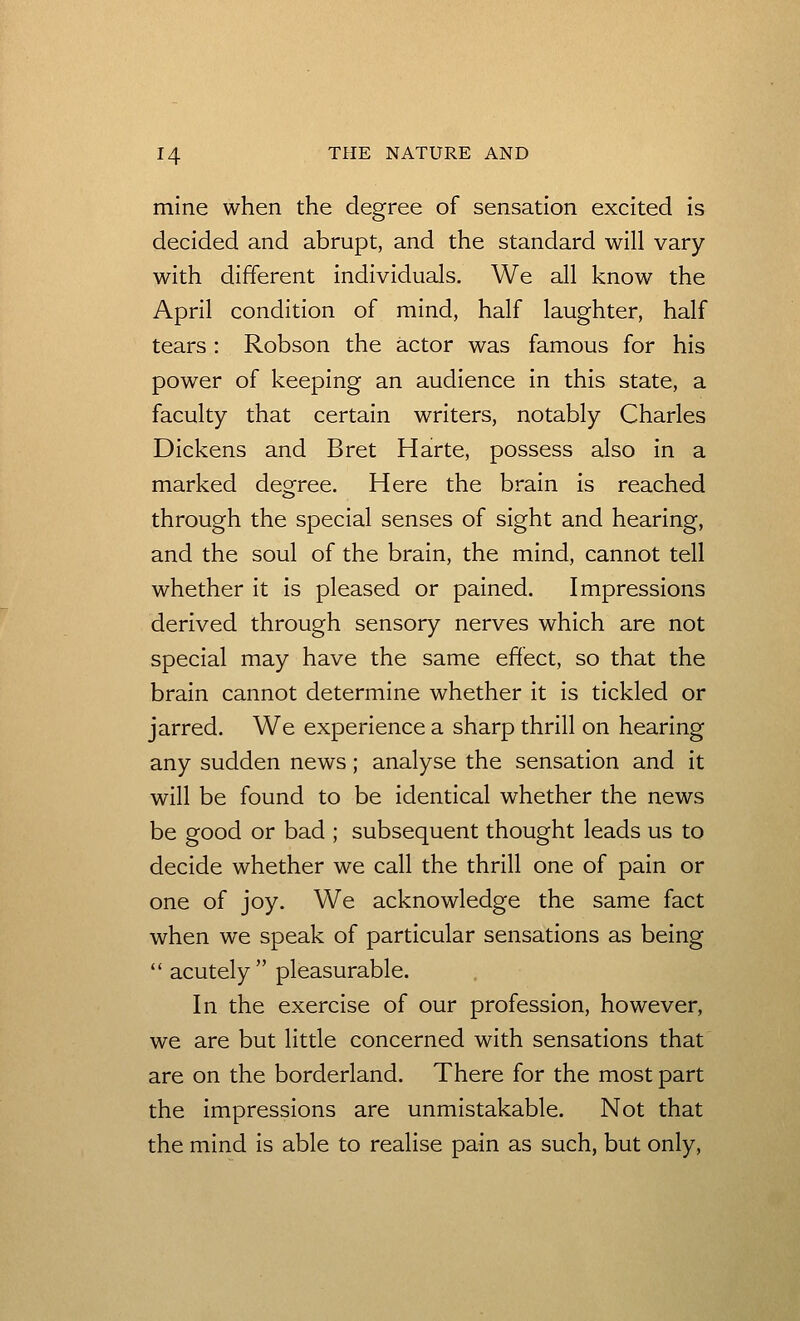 mine when the degree of sensation excited is decided and abrupt, and the standard will vary with different individuals. We all know the April condition of mind, half laughter, half tears : Robson the actor was famous for his power of keeping an audience in this state, a faculty that certain writers, notably Charles Dickens and Bret Harte, possess also in a marked degree. Here the brain is reached through the special senses of sight and hearing, and the soul of the brain, the mind, cannot tell whether it is pleased or pained. Impressions derived through sensory nerves which are not special may have the same effect, so that the brain cannot determine whether it is tickled or jarred. We experience a sharp thrill on hearing any sudden news; analyse the sensation and it will be found to be identical whether the news be good or bad ; subsequent thought leads us to decide whether we call the thrill one of pain or one of joy. We acknowledge the same fact when we speak of particular sensations as being  acutely  pleasurable. In the exercise of our profession, however, we are but little concerned with sensations that are on the borderland. There for the most part the impressions are unmistakable. Not that the mind is able to realise pain as such, but only,