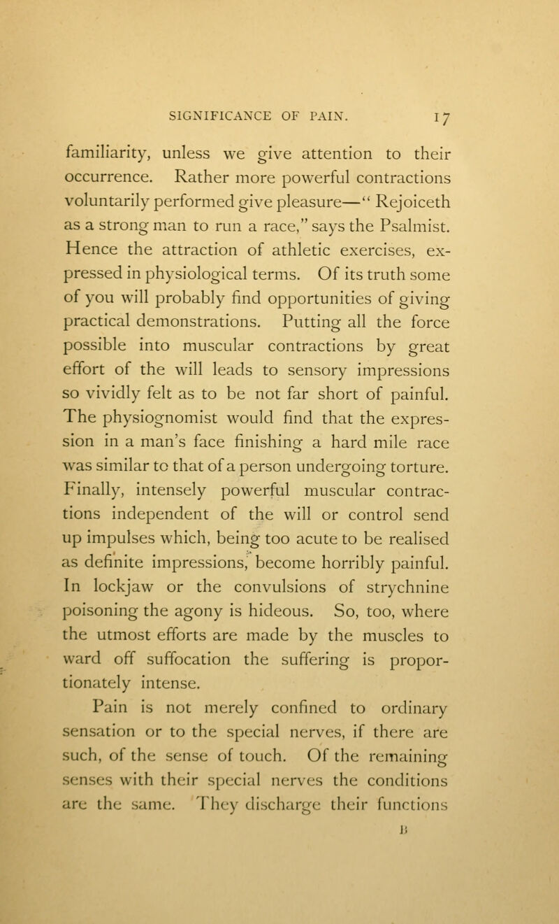 familiarity, unless we give attention to their occurrence. Rather more powerful contractions voluntarily performed give pleasure— Rejoiceth as a strong man to run a race, says the Psalmist. Hence the attraction of athletic exercises, ex- pressed in physiological terms. Of its truth some of you will probably find opportunities of giving practical demonstrations. Putting all the force possible into muscular contractions by great effort of the will leads to sensory impressions so vividly felt as to be not far short of painful. The physiognomist would find that the expres- sion in a man's face finishinof a hard mile race was similar to that of a person undergoing torture. Finally, intensely powerful muscular contrac- tions independent of the will or control send up impulses which, being too acute to be realised as definite impressions, become horribly painful. In lockjaw or the convulsions of strychnine poisoning the agony is hideous. So, too, where the utmost efforts are made by the muscles to ward off suffocation the suffering is propor- tionately intense. Pain is not merely confined to ordinary sensation or to the special nerves, if there are such, of the sense of touch. Of the remaining senses with their special nerves the conditions arc the same. They discharge their functions