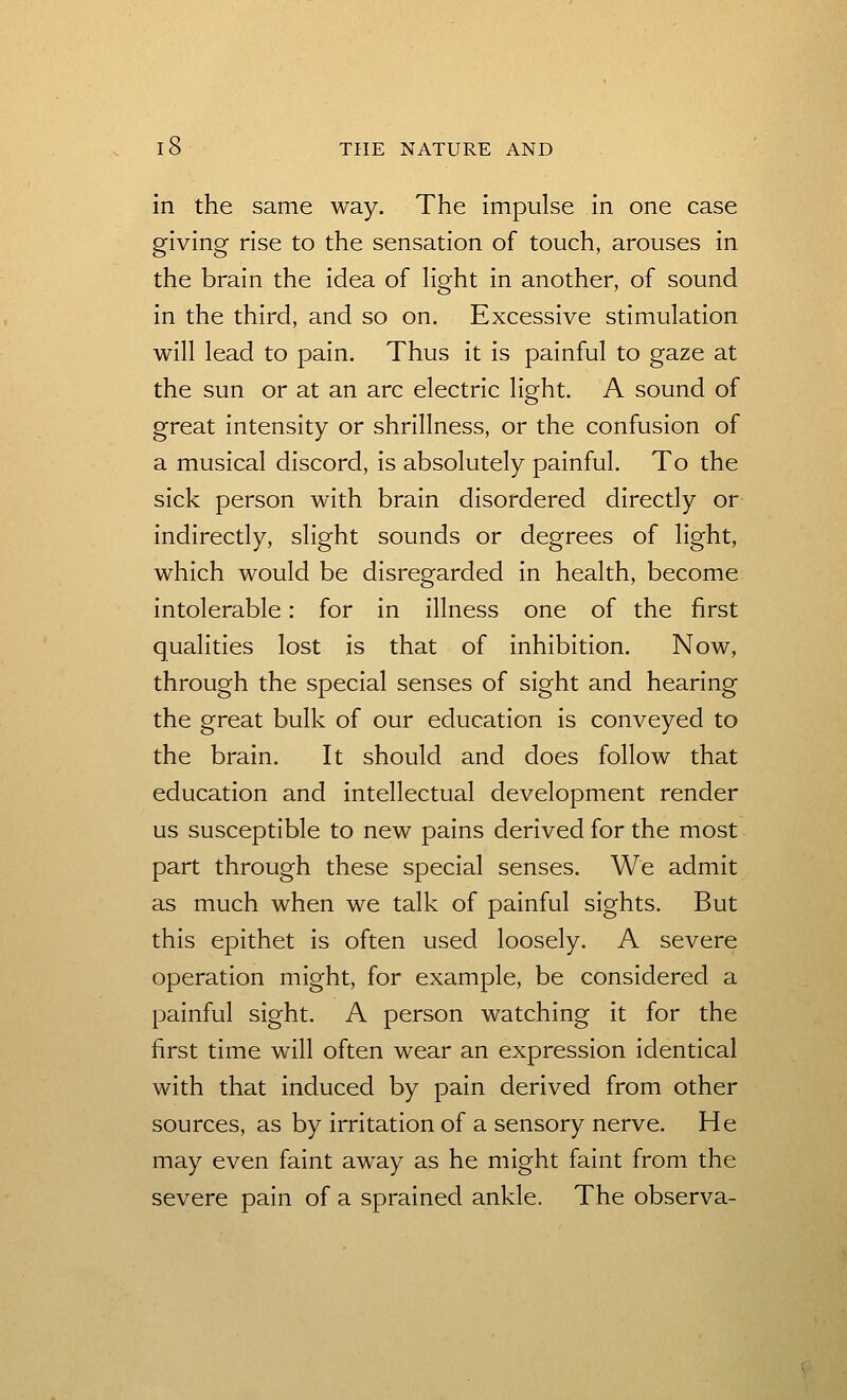 in the same way. The impulse in one case giving rise to the sensation of touch, arouses in the brain the idea of light in another, of sound in the third, and so on. Excessive stimulation will lead to pain. Thus it is painful to gaze at the sun or at an arc electric light. A sound of great intensity or shrillness, or the confusion of a musical discord, is absolutely painful. To the sick person with brain disordered directly or indirectly, slight sounds or degrees of light, which would be disregarded in health, become intolerable: for in illness one of the first qualities lost is that of inhibition. Now, through the special senses of sight and hearing the great bulk of our education is conveyed to the brain. It should and does follow that education and intellectual development render us susceptible to new pains derived for the most part through these special senses. We admit as much when we talk of painful sights. But this epithet is often used loosely. A severe operation might, for example, be considered a painful sight. A person watching it for the first time will often wear an expression identical with that induced by pain derived from other sources, as by irritation of a sensory nerve. He may even faint away as he might faint from the severe pain of a sprained ankle. The observa-