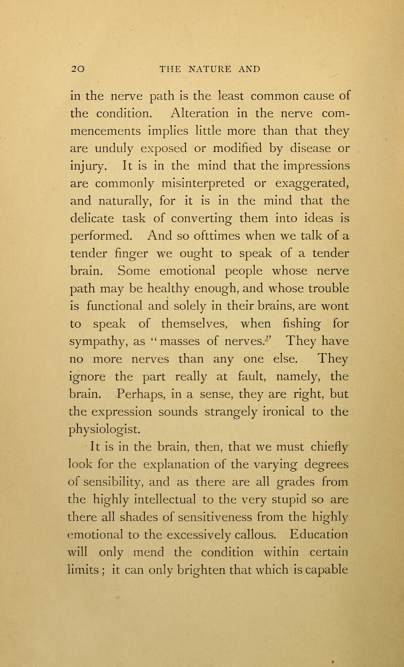 in the nerve path is the least common cause of the condition. Alteration in the nerve com- mencements implies little more than that they are unduly exposed or modified by disease or injury. It is in the mind that the impressions are commonly misinterpreted or exaggerated, and naturally, for it is in the mind that the delicate task of converting them into ideas is performed. And so ofttimes when we talk of a tender finger we ought to speak of a tender brain. Some emotional people whose nerve path may be healthy enough, and whose trouble is functional and solely in their brains, are wont to speak of themselves, when fishing for sympathy, as masses of nerves. They have no more nerves than any one else. They ignore the part really at fault, namely, the brain. Perhaps, in a sense, they are right, but the expression sounds strangely ironical to the physiologist. It is in the brain, then, that we must chiefly look for the explanation of the varying degrees of sensibility, and as there are all grades from the highly intellectual to the very stupid so are there all shades of sensitiveness from the highly emotional to the excessively callous. Education will only mend the condition within certain limits ; it can only brighten that which is capable