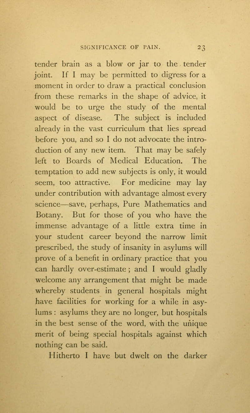 tender brain as a blow or jar to the tender joint. If I may be permitted to digress for a moment in order to draw a practical conclusion from these remarks in the shape of advice, it would be to urge the study of the mental aspect of disease. The subject is included already in the vast curriculum that lies spread before you, and so I do not advocate the intro- duction of any new item. That may be safely left to Boards of Medical Education. The temptation to add new subjects is only, it would seem, too attractive. For medicine may lay under contribution with advantage almost every science—save, perhaps, Pure Mathematics and Botany. But for those of you who have the immense advantage of a little extra time in your student career beyond the narrow limit prescribed, the study of insanity in asylums will prove of a benefit in ordinary practice that you can hardly over-estimate ; and I would gladly welcome any arrangement that might be made whereby students in general hospitals might have facilities for working for a while in asy- lums : asylums they are no longer, but hospitals in the best sense of the word, with the unique merit of being special hospitals against which nothing can be said. Hitherto I have but dwelt on the darker