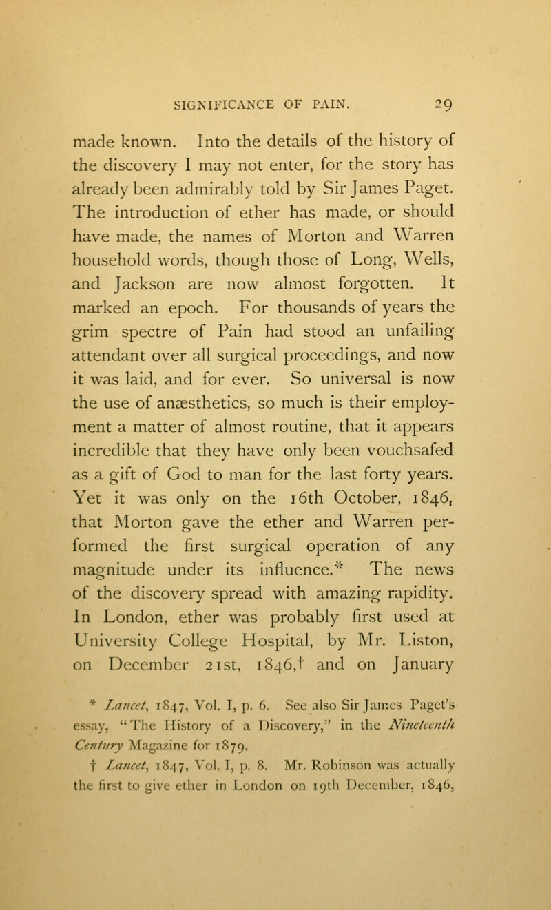 made known. Into the details of the history of the discovery I may not enter, for the story has already been admirably told by Sir James Paget. The introduction of ether has made, or should have made, the names of Morton and Warren household words, though those of Long, Wells, and Jackson are now almost forgotten. It marked an epoch. For thousands of years the grim spectre of Pain had stood an unfailing attendant over all surgical proceedings, and now it was laid, and for ever. So universal is now the use of anaesthetics, so much is their employ- ment a matter of almost routine, that it appears incredible that they have only been vouchsafed as a gift of God to man for the last forty years. Yet it was only on the i6th October, 1846, that Morton gave the ether and Warren per- formed the first surgical operation of any magnitude under its influence.' The news of the discovery spread with amazing rapidity. In London, ether was probably first used at University College Hospital, by Mr. Liston, on December 21st, 1846,! and on January * T.ancct, 1847, Vol. I, p. 6. Sec also Sir James Paget's essay, The History of a Discovery, in the Nineteenth Century Magazine for 1879. t Lancet, 1847, Vol. I, p. 8. Mr. Robinson was actually the first to give ether in London on lyth December, 1846,