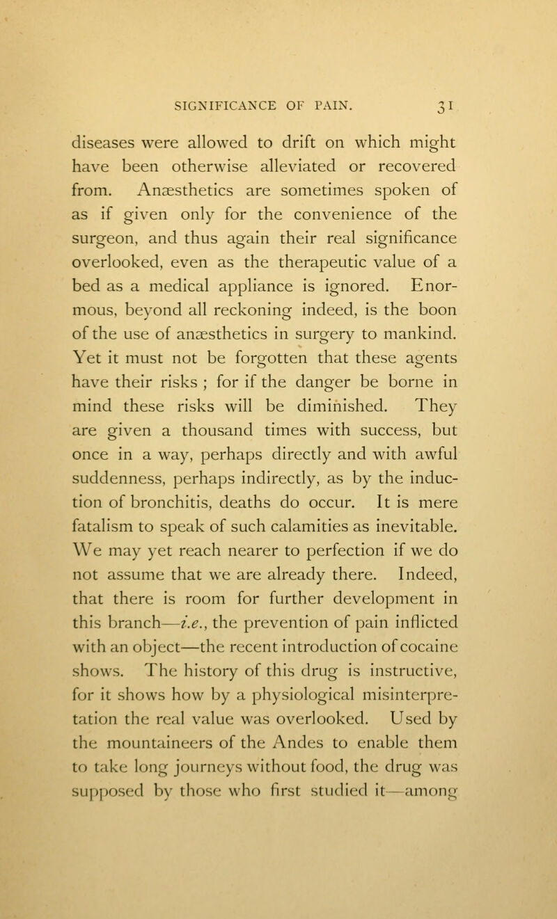 diseases were allowed to drift on which might have been otherwise alleviated or recovered from. Anaesthetics are sometimes spoken of as if given only for the convenience of the surgeon, and thus again their real significance overlooked, even as the therapeutic value of a bed as a medical appliance is ignored. Enor- mous, beyond all reckoning indeed, is the boon of the use of anaesthetics in surgery to mankind. Yet it must not be forofotten that these asfents have their risks ; for if the danger be borne in mind these risks will be diminished. They are given a thousand times with success, but once in a way, perhaps directly and with awful suddenness, perhaps indirectly, as by the induc- tion of bronchitis, deaths do occur. It is mere fatalism to speak of such calamities as inevitable. We may yet reach nearer to perfection if we do not assume that we are already there. Indeed, that there is room for further development in this branch—i.e., the prevention of pain inflicted with an object—the recent introduction of cocaine shows. The history of this drug is instructive, for it shows how by a physiological misinterpre- tation the real value was overlooked. Used by the mountaineers of the Andes to enable them to take long journeys without food, the drug was supposed by those who first studied it—among