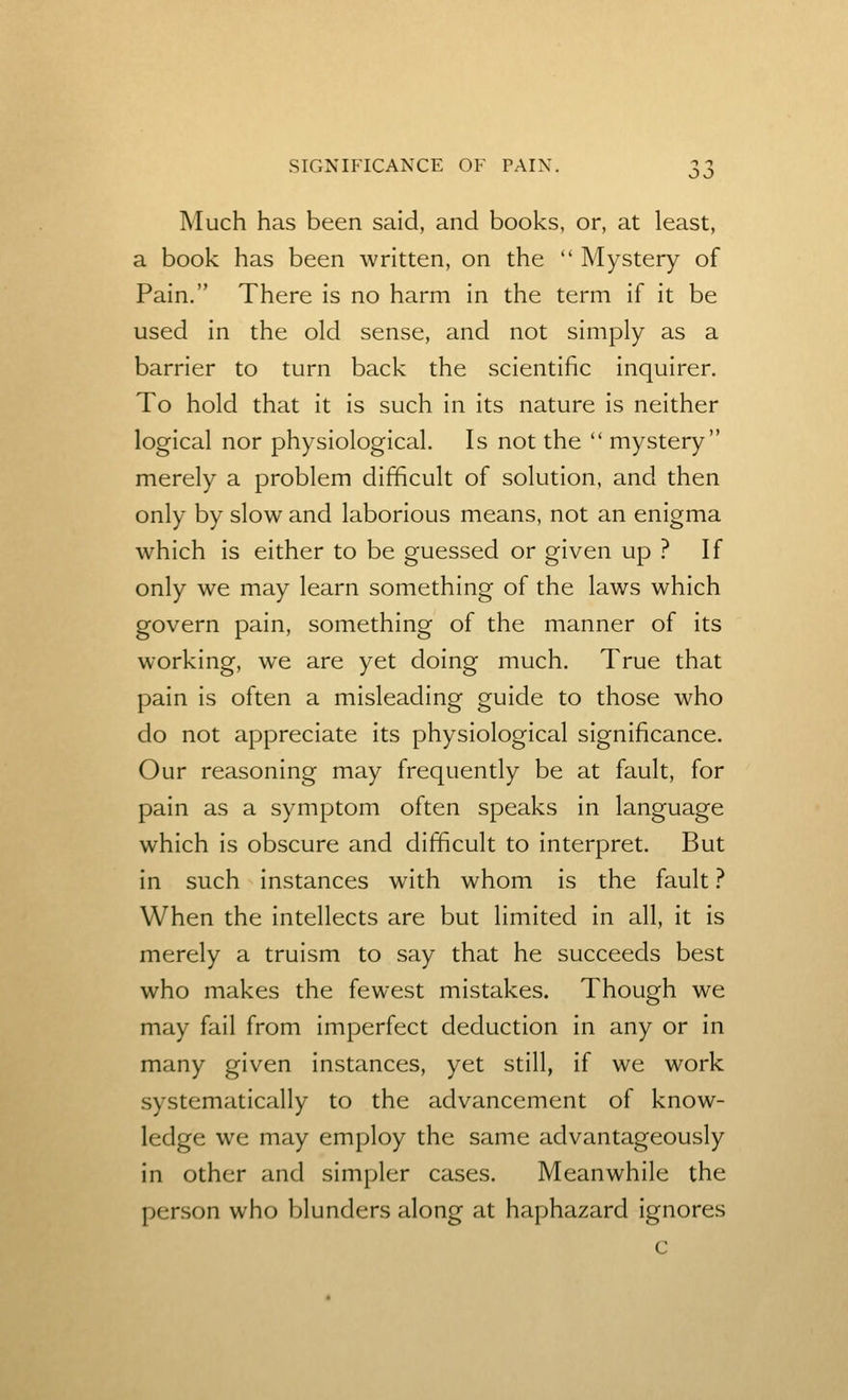Much has been said, and books, or, at least, a book has been written, on the Mystery of Pain. There is no harm in the term if it be used in the okl sense, and not simply as a barrier to turn back the scientific inquirer. To hold that it is such in its nature is neither logical nor physiological. Is not the mystery merely a problem difficult of solution, and then only by slow and laborious means, not an enigma which is either to be guessed or given up ? If only we may learn something of the laws which govern pain, something of the manner of its working, we are yet doing much. True that pain is often a misleading guide to those who do not appreciate its physiological significance. Our reasoning may frequently be at fault, for pain as a symptom often speaks in language which is obscure and difficult to interpret. But in such instances with whom is the fault ? When the intellects are but limited in all, it is merely a truism to say that he succeeds best who makes the fewest mistakes. Though we may fail from imperfect deduction in any or in many given instances, yet still, if we work systematically to the advancement of know- ledge we may employ the same advantageously in other and simpler cases. Meanwhile the person who blunders along at haphazard ignores c