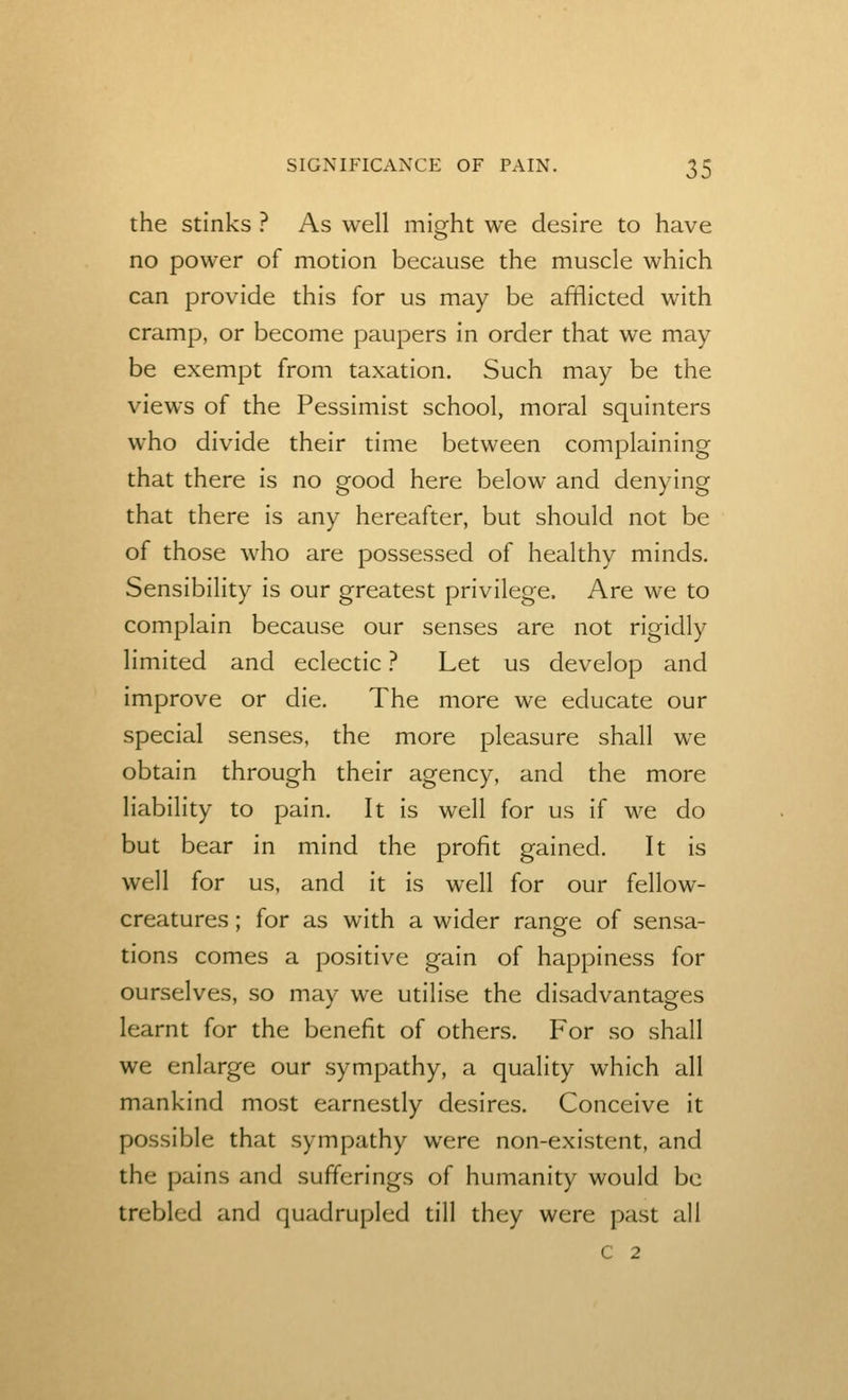 the Stinks ? As well mio-ht we desire to have no power of motion because the muscle which can provide this for us may be afflicted with cramp, or become paupers in order that we may be exempt from taxation. Such may be the views of the Pessimist school, moral squinters who divide their time between complaining that there is no good here below and denying that there is any hereafter, but should not be of those who are possessed of healthy minds. Sensibility is our greatest privilege. Are we to complain because our senses are not rigidly limited and eclectic ? Let us develop and improve or die. The more we educate our special senses, the more pleasure shall we obtain through their agency, and the more liability to pain. It is well for us if we do but bear in mind the profit gained. It is well for us, and it is well for our fellow- creatures ; for as with a wider range of sensa- tions comes a positive gain of happiness for ourselves, so may we utilise the disadvantages learnt for the benefit of others. For so shall we enlarge our sympathy, a quality which all mankind most earnestly desires. Conceive it possible that sympathy were non-existent, and the pains and sufferings of humanity would be trebled and quadrupled till they were past all c 2