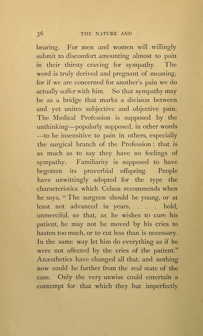 bearing. For men and women will willingly submit to discomfort amounting almost to pain in their thirsty craving for sympathy. The word is truly derived and pregnant of meaning, for if we are concerned for another's pain we do actually suffer with him. So that sympathy may be as a bridge that marks a division between and yet unites subjective and objective pain. The Medical Profession is supposed by the unthinking—popularly supposed, in other words —to be insensitive to pain in others, especially the surgical branch of the Profession : that is as much as to say they have no feelings of sympathy. Familiarity is supposed to have begotten its proverbial offspring. People have unwittingly adopted for the type the characteristics which Celsus recommends when he says,  The surgeon should be young, or at least not advanced in years, . . . bold, unmerciful, so that, as he wishes to cure his patient, he may not be moved by his cries to hasten too much, or to cut less than is necessary. In the same way let him do everything as if he were not affected by the cries of the patient. Anaesthetics have changed all that, and nothing now could be further from the real state of the case. Only the very unwise could entertain a contempt for that which they but imperfectly