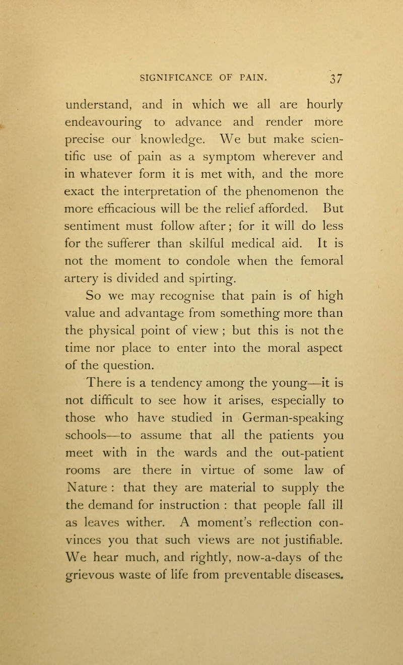 understand, and in which we all are hourly endeavouring- to advance and render more precise our knowledge. We but make scien- tific use of pain as a symptom wherever and in whatever form it is met with, and the more exact the interpretation of the phenomenon the more efficacious will be the relief afforded. But sentiment must follow after; for it will do less for the sufferer than skilful medical aid. It is not the moment to condole when the femoral artery is divided and spirting. So we may recognise that pain is of high value and advantage from something more than the physical point of view ; but this is not the time nor place to enter into the moral aspect of the question. There is a tendency among the young—it is not difficult to see how it arises, especially to those who have studied in German-speaking schools—to assume that all the patients you meet with in the wards and the out-patient rooms are there in virtue of some law of Nature : that they are material to supply the the demand for instruction : that people fall ill as leaves wither. A moment's reflection con- vinces you that such views are not justifiable. We hear much, and rightly, now-a-days of the grievous waste of life from preventable diseases.