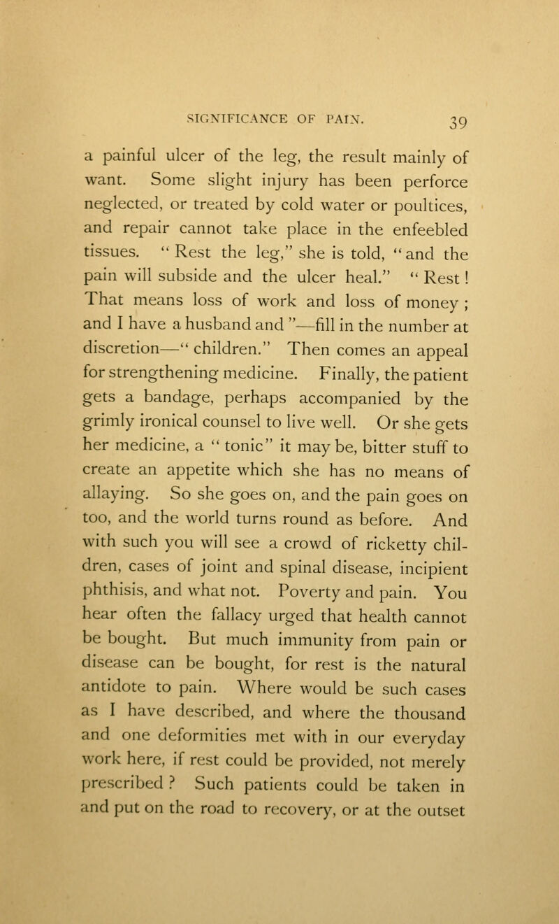 a painful ulcer of the leg, the result mainly of want. Some slight injury has been perforce neglected, or treated by cold water or poultices, and repair cannot take place in the enfeebled tissues.  Rest the leg, she is told, and the pain will subside and the ulcer heal.  Rest! That means loss of work and loss of money ; and I have a husband and —fill in the number at discretion— children. Then comes an appeal for strengthening medicine. Finally, the patient gets a bandage, perhaps accompanied by the grimly ironical counsel to live well. Or she gets her medicine, a '' tonic it maybe, bitter stuff to create an appetite which she has no means of allaying. So she goes on, and the pain goes on too, and the world turns round as before. And with such you will see a crowd of ricketty chil- dren, cases of joint and spinal disease, incipient phthisis, and what not. Poverty and pain. You hear often the fallacy urged that health cannot be bought. But much immunity from pain or disease can be bought, for rest is the natural antidote to pain. Where would be such cases as I have described, and where the thousand and one deformities met with in our everyday work here, if rest could be provided, not merely prescribed } Such patients could be taken in and put on the road to recovery, or at the outset